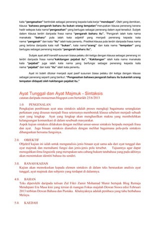 kata “pengesahan” bertindak sebagai penerang kepada kata kerja “mendapat”. Oleh yang demikian,
klausa “bahawa pengarah baharu itu bukan orang tempatan”merupakan klausa penerang kerana
hadir selepas kata nama“pengesahan” yang bertugas sebagai penerang dalam ayat tersebut. Subjek
dalam klausa terdiri daripada frasa nama “pengarah baharu itu”. “Pengarah ialah kata nama
manakala “baharu” pula ialah kata adjektif yang menjadi penerang kepada kata
nama “pengarah” dan kata “itu” ialah kata penentu. Prediket klausa pula terdiri daripada frasa nama
yang terbina daripada kata nafi “bukan”, kata nama“orang” dan kata nama “tempatan” yang
bertugas sebagai penerang kepada “pengarah baharu itu”.
Subjek ayat aktif transitif susunan biasa pelaku diri ketiga dengan klausa sebagai penerang ini
terdiri daripada frasa nama“kakitangan pejabat itu”. “Kakitangan” ialah kata nama manakala
kata “pejabat” juga ialah kata nama yang berfungsi sebagai penerang kepada kata
nama “pejabat” dan kata “itu” ialah kata penentu.
Ayat ini boleh ditukar menjadi ayat pasif susunan biasa pelaku diri ketiga dengan klausa
sebagai penerang seperti yang berikut :“Pengesahan bahawa pengarah baharu itu bukanlah orang
tempatan didapati oleh kakitangan pejabat itu.”
Ayat Tunggal dan Ayat Majmuk - Sintaksis
catatan daripada monazman.blogspot.com bertarikh 23/6/2013
1.0. PENGENALAN
Pengkajian pembinaan ayat atau sintaksis adalah proses mengkaji bagaimana serangkaian
perkataan yang disusun menjadi frasa seterusnya membentuk klausa sebelum menjadi sebuah
ayat yang lengkap. Ayat yang lengkap akan menghasilkan makna yang membolehkan
kelangsungan komunikasi di dalam sesebuah masyarakat.
Aspek kajian sintaksis dilakukan dengan melihat unsur-unsur sintaksis berpadu menjadi frasa
dan ayat. Juga binaan sintaksis dianalisis dengan melihat bagaimana pola-pola sintaksis
dibangunkan bersama fungsinya.
2.0. OBJEKTIF
Objektif kajian ini ialah untuk menganalisis jenis binaan ayat sama ada dari ayat tunggal dan
ayat majmuk dan memahami fungsi dan jenis-jenis pola tersebut. Tujuannya agar dapat
meneguhkan ilmu linguistik yang merupakan satu cabang hukum tatabahasa yang pada akhinya
akan menentukan identiti bahasa itu sendiri.
3.0. RANAH KAJIAN
Kajian akan memokuskan kepada elemen sintaksis di dalam teks berasaskan analisis ayat
tunggal, ayat majmuk dan subjenis yang terdapat di dalamnya.
4.0. BAHAN
Teks diperolehi daripada tulisan Zul Fikri Zamir Mohamad Munir bertajuk Blog Remaja
Mendepani Era Masa kini yang tersiar di ruangan Fokus majalah Dewan Siswa edisi Februari
2013 terbitan Dewan Bahasa dan Pustaka. Khalayaknya adalah pembaca yang tahu berbahasa
Melayu.
5.0. KAEDAH
 