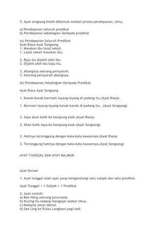 5. Ayat songsang boleh dibentuk melalui proses pendepanan, iaitu:
a) Pendepanan seluruh predikat
b) Pendepanan sebahagian daripada predikat
(a) Pendepanan Seluruh Predikat
Ayat Biasa Ayat Songsang
1. Masakan ibu lazat sekali.
1. Lazat sekali masakan ibu.
2. Baju itu dijahit oleh ibu.
2. Dijahit oleh ibu baju itu.
3. Abangnya seorang pensyarah.
3. Seorang pensyarah abangnya.
(b) Pendepanan Sebahagian Daripada Predikat
Ayat Biasa Ayat Songsang
1. Kanak-kanak bermain layang-layang di padang itu.(Ayat Biasa)
1. Bermain layang-layang kanak-kanak di padang itu. .(Ayat Songsang)
2. Saya akan balik ke kampung esok.(Ayat Biasa)
2. Akan balik saya ke kampung esok.(Ayat Songsang)
3. Hatinya tersinggung dengan kata-kata kawannya.(Ayat Biasa)
3. Tersinggung hatinya dengan kata-kata kawannya.(Ayat Songsang)
AYAT TUNGGAL DAN AYAT MAJMUK
Ayat Seruan
1. Ayat tunggal ialah ayat yang mengandungi satu subjek dan satu predikat.
Ayat Tunggal = 1 Subjek + 1 Predikat
2. Ayat contoh:
a) Bee Hong seorang jururawat.
b) Kucing itu sedang mengejar seekor tikus.
c) Malaysia aman damai.
d) See Ling ke Pulau Langkawi pagi tadi.
 