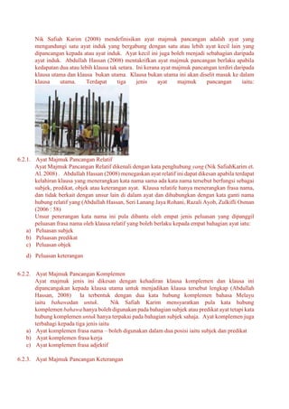 Nik Safiah Karim (2008) mendefinisikan ayat majmuk pancangan adalah ayat yang
mengandungi satu ayat induk yang bergabung dengan satu atau lebih ayat kecil lain yang
dipancangan kepada atau ayat induk. Ayat kecil ini juga boleh menjadi sebahagian daripada
ayat induk. Abdullah Hassan (2008) mentakrifkan ayat majmuk pancangan berlaku apabila
kedapatan dua atau lebih klausa tak setara. Ini kerana ayat majmuk pancangan terdiri daripada
klausa utama dan klausa bukan utama. Klausa bukan utama ini akan diselit masuk ke dalam
klausa utama. Terdapat tiga jenis ayat majmuk pancangan iaitu:
6.2.1. Ayat Majmuk Pancangan Relatif
Ayat Majmuk Pancangan Relatif dikenali dengan kata penghubung yang (Nik SafiahKarim et.
Al. 2008) . Abdullah Hassan (2008) menegaskan ayat relatif ini dapat dikesan apabila terdapat
kelahiran klausa yang menerangkan kata nama sama ada kata nama tersebut berfungsi sebagai
subjek, predikat, objek atau keterangan ayat. Klausa relatife hanya menerangkan frasa nama,
dan tidak berkait dengan unsur lain di dalam ayat dan dihubungkan dengan kata ganti nama
hubung relatif yang (Abdullah Hassan, Seri Lanang Jaya Rohani, Razali Ayob, Zulkifli Osman
(2006 : 58)
Unsur penerangan kata nama ini pula dibantu oleh empat jenis peluasan yang dipanggil
peluasan frasa nama oleh klausa relatif yang boleh berlaku kepada empat bahagian ayat iatu:
a) Peluasan subjek
b) Peluasan predikat
c) Peluasan objek
d) Peluasan keterangan
6.2.2. Ayat Majmuk Pancangan Komplemen
Ayat majmuk jenis ini dikesan dengan kehadiran klausa komplemen dan klausa ini
dipancangakan kepada klausa utama untuk menjadikan klausa tersebut lengkap (Abdullah
Hassan, 2008) Ia terbentuk dengan dua kata hubung komplemen bahasa Melayu
iaitu bahawadan untuk. Nik Safiah Karim mensyaratkan pula kata hubung
komplemen bahawa hanya boleh digunakan pada bahagian subjek atau predikat ayat tetapi kata
hubung komplemen untuk hanya terpakai pada bahagian subjek sahaja. Ayat komplemen juga
terbahagi kepada tiga jenis iaitu
a) Ayat komplemen frasa nama – boleh digunakan dalam dua posisi iaitu subjek dan predikat
b) Ayat komplemen frasa kerja
c) Ayat komplemen frasa adjektif
6.2.3. Ayat Majmuk Pancangan Keterangan
 
