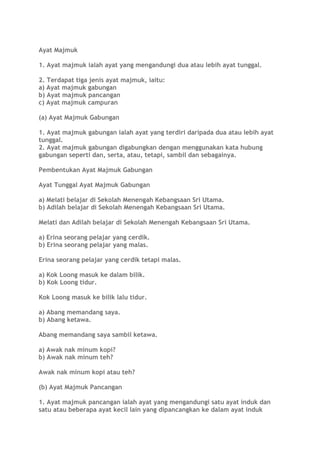 Ayat Majmuk
1. Ayat majmuk ialah ayat yang mengandungi dua atau lebih ayat tunggal.
2. Terdapat tiga jenis ayat majmuk, iaitu:
a) Ayat majmuk gabungan
b) Ayat majmuk pancangan
c) Ayat majmuk campuran
(a) Ayat Majmuk Gabungan
1. Ayat majmuk gabungan ialah ayat yang terdiri daripada dua atau lebih ayat
tunggal.
2. Ayat majmuk gabungan digabungkan dengan menggunakan kata hubung
gabungan seperti dan, serta, atau, tetapi, sambil dan sebagainya.
Pembentukan Ayat Majmuk Gabungan
Ayat Tunggal Ayat Majmuk Gabungan
a) Melati belajar di Sekolah Menengah Kebangsaan Sri Utama.
b) Adilah belajar di Sekolah Menengah Kebangsaan Sri Utama.
Melati dan Adilah belajar di Sekolah Menengah Kebangsaan Sri Utama.
a) Erina seorang pelajar yang cerdik.
b) Erina seorang pelajar yang malas.
Erina seorang pelajar yang cerdik tetapi malas.
a) Kok Loong masuk ke dalam bilik.
b) Kok Loong tidur.
Kok Loong masuk ke bilik lalu tidur.
a) Abang memandang saya.
b) Abang ketawa.
Abang memandang saya sambil ketawa.
a) Awak nak minum kopi?
b) Awak nak minum teh?
Awak nak minum kopi atau teh?
(b) Ayat Majmuk Pancangan
1. Ayat majmuk pancangan ialah ayat yang mengandungi satu ayat induk dan
satu atau beberapa ayat kecil lain yang dipancangkan ke dalam ayat induk
 