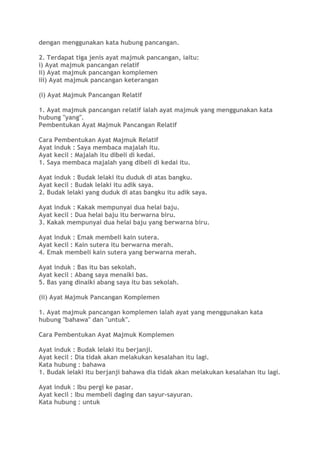 dengan menggunakan kata hubung pancangan.
2. Terdapat tiga jenis ayat majmuk pancangan, iaitu:
i) Ayat majmuk pancangan relatif
ii) Ayat majmuk pancangan komplemen
iii) Ayat majmuk pancangan keterangan
(i) Ayat Majmuk Pancangan Relatif
1. Ayat majmuk pancangan relatif ialah ayat majmuk yang menggunakan kata
hubung "yang".
Pembentukan Ayat Majmuk Pancangan Relatif
Cara Pembentukan Ayat Majmuk Relatif
Ayat induk : Saya membaca majalah itu.
Ayat kecil : Majalah itu dibeli di kedai.
1. Saya membaca majalah yang dibeli di kedai itu.
Ayat induk : Budak lelaki itu duduk di atas bangku.
Ayat kecil : Budak lelaki itu adik saya.
2. Budak lelaki yang duduk di atas bangku itu adik saya.
Ayat induk : Kakak mempunyai dua helai baju.
Ayat kecil : Dua helai baju itu berwarna biru.
3. Kakak mempunyai dua helai baju yang berwarna biru.
Ayat induk : Emak membeli kain sutera.
Ayat kecil : Kain sutera itu berwarna merah.
4. Emak membeli kain sutera yang berwarna merah.
Ayat induk : Bas itu bas sekolah.
Ayat kecil : Abang saya menaiki bas.
5. Bas yang dinaiki abang saya itu bas sekolah.
(ii) Ayat Majmuk Pancangan Komplemen
1. Ayat majmuk pancangan komplemen ialah ayat yang menggunakan kata
hubung "bahawa" dan "untuk".
Cara Pembentukan Ayat Majmuk Komplemen
Ayat induk : Budak lelaki itu berjanji.
Ayat kecil : Dia tidak akan melakukan kesalahan itu lagi.
Kata hubung : bahawa
1. Budak lelaki itu berjanji bahawa dia tidak akan melakukan kesalahan itu lagi.
Ayat induk : Ibu pergi ke pasar.
Ayat kecil : Ibu membeli daging dan sayur-sayuran.
Kata hubung : untuk
 