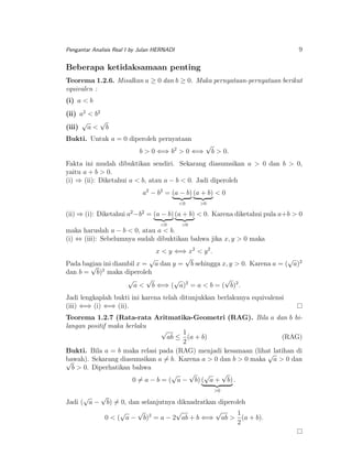9

Pengantar Analisis Real I by Julan HERNADI

Beberapa ketidaksamaan penting
Teorema 1.2.6. Misalkan a ≥ 0 dan b ≥ 0. Maka pernyataan-pernyataan berikut
equivalen :
(i) a < b
(ii) a2 < b2
√
√
(iii) a < b
Bukti. Untuk a = 0 diperoleh pernyataan
b > 0 ⇐⇒ b2 > 0 ⇐⇒

√

b > 0.

Fakta ini mudah dibuktikan sendiri. Sekarang diasumsikan a > 0 dan b > 0,
yaitu a + b > 0.
(i) ⇒ (ii): Diketahui a < b, atau a − b < 0. Jadi diperoleh
a2 − b2 = (a − b) (a + b) < 0
<0

>0

(ii) ⇒ (i): Diketahui a2 −b2 = (a − b) (a + b) < 0. Karena diketahui pula a+b > 0
<0

>0

maka haruslah a − b < 0, atau a < b.
(i) ⇔ (iii): Sebelumnya sudah dibuktikan bahwa jika x, y > 0 maka
x < y ⇐⇒ x2 < y 2 .
√
√
√
Pada bagian ini diambil x = a dan y = b sehingga x, y > 0. Karena a = ( a)2
√ 2
dan b = b) maka diperoleh
√
√
√
√
a < b ⇐⇒ ( a)2 = a < b = ( b)2 .
Jadi lengkaplah bukti ini karena telah ditunjukkan berlakunya equivalensi
(iii) ⇐⇒ (i) ⇐⇒ (ii).
Teorema 1.2.7 (Rata-rata Aritmatika-Geometri (RAG). Bila a dan b bilangan positif maka berlaku
√
1
ab ≤ (a + b)
(RAG)
2
Bukti. Bila a = b maka relasi pada (RAG) menjadi kesamaan (lihat latihan di
√
bawah). Sekarang diasumsikan a = b. Karena a > 0 dan b > 0 maka a > 0 dan
√
b > 0. Diperhatikan bahwa
√ √
√
√
0 = a − b = ( a − b) ( a + b) .
√

Jadi ( a −

√

>0

b) = 0, dan selanjutnya dikuadratkan diperoleh
√
√
√
√
1
0 < ( a − b)2 = a − 2 ab + b ⇐⇒ ab > (a + b).
2

 