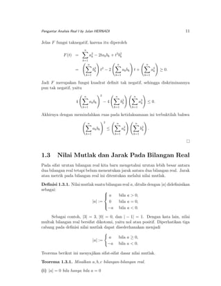 11

Pengantar Analisis Real I by Julan HERNADI

Jelas F fungsi taknegatif, karena itu diperoleh
n

a2 − 2tak bk + t2 b2
k
k

F (t) =

k=1
n

n

b2
k

=

n

2

t −2

k=1

ak bk

a2
k

t+

k=1

≥ 0.

k=1

Jadi F merupakan fungsi kuadrat deﬁnit tak negatif, sehingga diskriminannya
pun tak negatif, yaitu
2

n

4

ak bk

n

n

−4

k=1

a2
k

b2
k

≤ 0.

k=1

k=1

Akhirnya dengan memindahkan ruas pada ketidaksamaan ini terbuktilah bahwa
2

n

ak bk

b2
k

a2
k
k=1

k=1

1.3

n

n

≤

.

k=1

Nilai Mutlak dan Jarak Pada Bilangan Real

Pada sifat urutan bilangan real kita baru mengetahui urutan lebih besar antara
dua bilangan real tetapi belum menentukan jarak antara dua bilangan real. Jarak
atau metrik pada bilangan real ini ditentukan melalui nilai mutlak.
Deﬁnisi 1.3.1. Nilai mutlak suatu bilangan real a, ditulis dengan |a| dideﬁnisikan
sebagai:

a
bila a > 0,

|a| := 0
bila a = 0,


−a bila a < 0.
Sebagai contoh, |3| = 3, |0| = 0, dan | − 1| = 1. Dengan kata lain, nilai
multak bilangan real bersifat dikotomi, yaitu nol atau positif. Diperhatikan tiga
cabang pada deﬁnisi nilai mutlak dapat disederhanakan menjadi
|a| :=

a
−a

bila a ≥ 0,
bila a < 0.

Teorema berikut ini menyajikan sifat-sifat dasar nilai mutlak.
Teorema 1.3.1. Misalkan a, b, c bilangan-bilangan real.
(i) |a| = 0 bila hanya bila a = 0

 