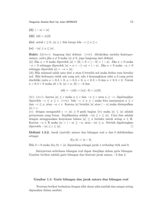 Pengantar Analisis Real I by Julan HERNADI

12

(ii) | − a| = |a|
(iii) |ab| = |a||b|
(iv) untuk c ≥ 0, |a| ≤ c bila hanya bila −c ≤ a ≤ c.
(v) −|a| ≤ a ≤ |a|.
Bukti. (i)(⇐=): langsung dari deﬁnisi. (=⇒): dibuktikan melalui kontraposisinya, yaitu jika a = 0 maka |a| = 0, juga langsung dari deﬁnisi.
(ii) Jika a = 0 maka diperoleh |a| = |0| = 0 = | − 0| = | − a|. Jika a > 0 maka
−a < 0 sehingga diperoleh |a| = a = −(−a) = | − a|. Jika a < 0 maka −a > 0
sehingga diperoleh |a| = −a = |a|.
(iii) Bila minimal salah satu dari a atau b bernilai nol maka kedua ruas bernilai
nol. Bila keduanya tidak ada yang nol, ada 4 kemungkinan nilai a, b yang perlu
diselidiki yaitu a > 0, b > 0, a > 0, b < 0, a < 0, b > 0 dan a < 0, b < 0. Untuk
a > 0, b < 0 maka ab < 0, |a| = a, |b| = −b dan
|ab| = −(ab) = (a)(−b) = |a||b|.
(iv): (⇐=): karena |a| ≤ c maka a ≤ c dan −a ≤ c atau a ≥ −c, digabungkan
diperoleh −c ≤ a ≤ c. (=⇒): bila −c ≤ a ≤ c maka kita mmepunyai a ≤ c
dan −c ≤ a, atau −a < c. Karena |a| bernilai |a| atau | − a| maka disimpulkan
|a| < c.
(v): dengan mengambil c := |a| ≥ 0 pada bagian (iv) maka |a| ≤ |a| adalah
pernyataan yang benar. Implikasinya adalah −|a| ≤ c ≤ |a|. Cara lain adalah
dengan menggunakan kenyataan bahwa |a| ≥ a berlaku untuk setiap a ∈ R.
Karena −a ∈ R maka |a| = | − a| ≥ −a, atau −|a| ≤ a. Setelah digabungkan
diperoleh −|a| ≤ c ≤ |a|.
Deﬁnisi 1.3.2. Jarak (metrik) antara dua bilangan real a dan b dideﬁnisikan
sebagai
d(a, b) := |a − b|.
Bila b = 0 maka d(a, 0) = |a| dipandang sebagai jarak a terhadap titik asal 0.
Interpretasi sederhana bilangan real dapat disajikan dalam garis bilangan.
Gambar berikut adalah garis bilangan dan ilustrasi jarak antara −3 dan 2.

Gambar 1.1: Garis bilangan dan jarak antara dua bilangan real
Teorema berikut berkaitan dengan sifat dasar nilai mutlak dan sangat sering
digunakan dalam analisis.

 