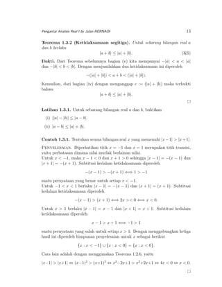 Pengantar Analisis Real I by Julan HERNADI

13

Teorema 1.3.2 (Ketidaksamaan segitiga). Untuk sebarang bilangan real a
dan b berlaku
|a + b| ≤ |a| + |b|.
(KS)
Bukti. Dari Teorema sebelumnya bagian (v) kita mempunyai −|a| < a < |a|
dan −|b| < b < |b|. Dengan menjumlahkan dua ketidaksamaan ini diperoleh
−(|a| + |b|) < a + b < (|a| + |b|).
Kemudian, dari bagian (iv) dengan menganggap c := (|a| + |b|) maka terbukti
bahwa
|a + b| ≤ |a| + |b|.
Latihan 1.3.1. Untuk sebarang bilangan real a dan b, buktikan
(i) ||a| − |b|| ≤ |a − b|.
(ii) |a − b| ≤ |a| + |b|.
Contoh 1.3.1. Tentukan semua bilangan real x yang memenuhi |x − 1| > |x + 1|.
Penyelesaian. Diperhatikan titik x = −1 dan x = 1 merupakan titik transisi,
yaitu perbatasan dimana nilai mutlak berlainan nilai.
Untuk x < −1, maka x − 1 < 0 dan x + 1 > 0 sehingga |x − 1| = −(x − 1) dan
|x + 1| = −(x + 1). Subtitusi kedalam ketidaksamaan diperoleh
−(x − 1) > −(x + 1) ⇐⇒ 1 > −1
suatu pernyataan yang benar untuk setiap x < −1.
Untuk −1 < x < 1 berlaku |x − 1| = −(x − 1) dan |x + 1| = (x + 1). Subtitusi
kedalam ketidaksamaan diperoleh
−(x − 1) > (x + 1) ⇐⇒ 2x >< 0 ⇐⇒ x < 0.
Untuk x > 1 berlaku |x − 1| = x − 1 dan |x + 1| = x + 1. Subtitusi kedalam
ketidaksamaan diperoleh
x − 1 > x + 1 ⇐⇒ −1 > 1
suatu pernyataan yang salah untuk setiap x > 1. Dengan menggabungkan ketiga
hasil ini diperoleh himpunan penyelesaian untuk x sebagai berikut
{x : x < −1} ∪ {x : x < 0} = {x : x < 0}.
Cara lain adalah dengan menggunakan Teorema 1.2.6, yaitu
|x−1| > |x+1| ⇔ (x−1)2 > (x+1)2 ⇔ x2 −2x+1 > x2 +2x+1 ⇔ 4x < 0 ⇔ x < 0.

 