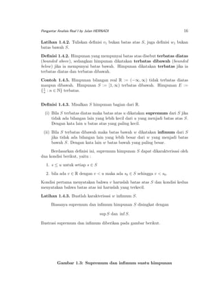 Pengantar Analisis Real I by Julan HERNADI

16

Latihan 1.4.2. Tuliskan deﬁnisi v1 bukan batas atas S, juga deﬁnisi w1 bukan
batas bawah S.
Deﬁnisi 1.4.2. Himpunan yang mempunyai batas atas disebut terbatas diatas
(bounded above), sedangkan himpunan dikatakan terbatas dibawah (bounded
below ) jika ia mempunyai batas bawah. Himpunan dikatakan terbatas jika ia
terbatas diatas dan terbatas dibawah.
Contoh 1.4.5. Himpunan bilangan real R := (−∞, ∞) tidak terbatas diatas
maupun dibawah. Himpunan S := [1, ∞) terbatas dibawah. Himpunan E :=
1
{ n : n ∈ N} terbatas.
Deﬁnisi 1.4.3. Misalkan S himpunan bagian dari R.
(i) Bila S terbatas diatas maka batas atas u dikatakan supremum dari S jika
tidak ada bilangan lain yang lebih kecil dari u yang menjadi batas atas S.
Dengan kata lain u batas atas yang paling kecil.
(ii) Bila S terbatas dibawah maka batas bawah w dikatakan inﬁmum dari S
jika tidak ada bilangan lain yang lebih besar dari w yang menjadi batas
bawah S. Dengan kata lain w batas bawah yang paling besar.
Berdasarkan deﬁnisi ini, supremum himpunan S dapat dikarakterisasi oleh
dua kondisi berikut, yaitu :
1. s ≤ u untuk setiap s ∈ S
2. bila ada v ∈ R dengan v < u maka ada s0 ∈ S sehingga v < s0 .
Kondisi pertama menyatakan bahwa v haruslah batas atas S dan kondisi kedua
menyatakan bahwa batas atas ini haruslah yang terkecil.
Latihan 1.4.3. Buatlah karakterisasi w inﬁmum S.
Biasanya supremum dan inﬁmum himpunan S disingkat dengan
sup S dan inf S.
Ilustrasi supremum dan inﬁmum diberikan pada gambar berikut.

Gambar 1.3: Supremum dan inﬁmum suatu himpunan

 