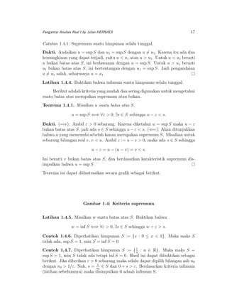 Pengantar Analisis Real I by Julan HERNADI

17

Catatan 1.4.1. Supremum suatu himpunan selalu tunggal.
Bukti. Andaikan u = sup S dan u1 = sup S dengan u = u1 . Karena itu ada dua
kemungkinan yang dapat terjadi, yaitu u < u1 atau u > u1 . Untuk u < u1 berarti
u bukan batas atas S, ini berlawanan dengan u = sup S. Untuk u > u1 berarti
u1 bukan batas atas S, ini bertentangan dengan u1 = sup S. Jadi pengandaian
u = u1 salah, seharusnya u = u1
Latihan 1.4.4. Buktikan bahwa inﬁmum suatu himpunan selalu tunggal.
Berikut adalah kriteria yang mudah dan sering digunakan untuk mengetahui
suatu batas atas merupakan supremum atau bukan.
Teorema 1.4.1. Misalkan u suatu batas atas S.
u = sup S ⇐⇒ ∀ε > 0, ∃s ∈ S sehingga u − ε < s.
Bukti. (=⇒): Ambil ε > 0 sebarang. Karena diketahui u = sup S maka u − ε
bukan batas atas S, jadi ada s ∈ S sehingga u − ε < s. (⇐=): Akan ditunjukkan
bahwa u yang memenuhi sebelah kanan merupakan supremum S. Misalkan untuk
sebarang bilangan real v, v < u. Ambil ε := u − v > 0, maka ada s ∈ S sehingga
u − ε = u − (u − v) = v < s.
Ini berarti v bukan batas atas S, dan berdasarkan karakteristik supremum disimpulkan bahwa u = sup S.
Teorema ini dapat diilustrasikan secara graﬁk sebagai berikut.

Gambar 1.4: Kriteria supremum
Latihan 1.4.5. Misalkan w suatu batas atas S. Buktikan bahwa
w = inf S ⇐⇒ ∀ε > 0, ∃s ∈ S sehingga w + ε > s.
Contoh 1.4.6. Diperhatikan himpunan S := {x : 0 ≤ x < 1}. Maka maks S
tidak ada, sup S = 1, min S = inf S = 0.
1
Contoh 1.4.7. Diperhatikan himpunan S := { n : n ∈ R}. Maka maks S =
sup S = 1, min S tidak ada tetapi inf S = 0. Hasil ini dapat dibuktikan sebagai
berikut. Jika diberikan ε > 0 sebarang maka selalu dapat dipilih bilangan asli n0
1
dengan n0 > 1/ε. Nah, s = n0 ∈ S dan 0 + s > ε. Berdasarkan kriteria inﬁmum
(latihan sebelumnya) maka disimpulkan 0 adaah inﬁmum S.

 