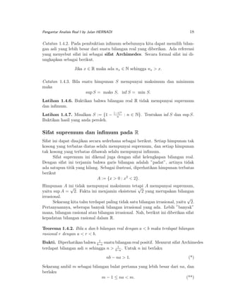 18

Pengantar Analisis Real I by Julan HERNADI

Catatan 1.4.2. Pada pembuktian inﬁmum sebelumnya kita dapat memilih bilangan asli yang lebih besar dari suatu bilangan real yang diberikan. Ada referensi
yang menyebut sifat ini sebagai sifat Archimedes. Secara formal sifat ini diungkapkan sebagai berikut.
Jika x ∈ R maka ada nx ∈ N sehingga nx > x.
Catatan 1.4.3. Bila suatu himpunan S mempunyai maksimum dan minimum
maka
sup S = maks S, inf S = min S.
Latihan 1.4.6. Buktikan bahwa bilangan real R tidak mempunyai supremum
dan inﬁmum.
Latihan 1.4.7. Misalkan S := {1 −
Buktikan hasil yang anda peroleh.

(−1)n
n

: n ∈ N}. Tentukan inf S dan sup S.

Sifat supremum dan inﬁmum pada R
Sifat ini dapat disajikan secara sederhana sebagai berikut. Setiap himpunan tak
kosong yang terbatas diatas selalu mempunyai supremum, dan setiap himpunan
tak kosong yang terbatas dibawah selalu mempunyai inﬁmum.
Sifat supremum ini dikenal juga dengan sifat kelengkapan bilangan real.
Dengan sifat ini terjamin bahwa garis bilangan adalah ”padat”, artinya tidak
ada satupun titik yang hilang. Sebagai ilustrasi, diperhatikan himpunan terbatas
berikut
A := {x > 0 : x2 < 2}.
Himpunan A ini tidak mempunyai maksimum tetapi A mempunyai supremum,
√
√
yaitu sup A = 2. Fakta ini menjamin eksistensi 2 yang merupakan bilangan
irrasional.
√
Sekarang kita tahu terdapat paling tidak satu bilangan irrasional, yaitu 2.
Pertanyaannya, seberapa banyak bilangan irrasional yang ada. Lebih ”banyak”
mana, bilangan rasional atau bilangan irrasional. Nah, berikut ini diberikan sifat
kepadatan bilangan rasional dalam R.
Teorema 1.4.2. Bila a dan b bilangan real dengan a < b maka terdapat bilangan
rasional r dengan a < r < b.
1
Bukti. Diperhatikan bahwa b−a suatu bilangan real positif. Menurut sifat Archimedes
1
terdapat bilangan asli n sehingga n > b−a . Untuk n ini berlaku

nb − na > 1.

(*)

Sekarang ambil m sebagai bilangan bulat pertama yang lebih besar dari na, dan
berlaku
m − 1 ≤ na < m.
(**)

 