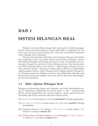 BAB 1
SISTEM BILANGAN REAL
Bilangan real sudah dikenal dengan baik sejak masih di sekolah menengah.
Namun untuk memulai mempelajari materi pada BAB ini anggaplah diri kita
belum tahu apa-apa tentang bilangan real. Kita akan mempelajari bagaimana
sistem bilangan real itu dibangun.
Pertama-tama kita hanya diberikan suatu himpunan bilangan tetapi belum
tahu anggotanya seperti apa, belum aturan yang berlaku di dalamnya. Kemudian kepada himpunan ini diberikan dua operasi binair, penjumlahan dan pengurangan. Dengan dua operasi ini dibuat beberapa aksioma. Dua aksioma penting adalah keujudan elemen 0 dan elemen 1. Inilah anggota bilangan real pertama yang kita ketahui. Selanjutnya dengan aksioma-aksioma ini dideﬁnisikan
anggota-anggota lainnya, seperti bilangan positif, bilangan negatif, bilangan bulat, bilangan rasional dan bilangan irrasional. Juga dideﬁnisikan sifat-sifat yang
mengatur hubungan antar anggota, seperti sifat urutan, sifat jarak, sifat kelengkapan dan sifat kepadatan.

1.1

Sifat Aljabar Bilangan Real

Bilangan real dipandang sebagai suatu himpunan, seterusnya dilambangkan dengan R. Selanjutnya, dideﬁnisikan dua operasi binair ’+’ dan ’·’ masing-masing
disebut operasi penjumlahan dan operasi perkalian. Kedua operasi binair ini
diterapkan pada R dan memenuhi sifat-sifat sebagai berikut:
(A1) a+b = b+a untuk setiap a, b ∈ R, yaitu komutatif terhadap penjumlahan.
(A2) (a + b) + c = a + (b + a) untuk setiap a, b, c ∈ R, yaitu asosiatif terhadap
penjumlahan.
(A3) Terdapat elemen 0 ∈ R sehingga a + 0 = 0 + a = a untuk setiap a ∈ R.
Elemen 0 ini disebut elemen nol.
(A4) Untuk setiap a ∈ R selalu terdapat (−a) ∈ R sehingga a+(−a) = (−a)+a =
0. Elemen (−a) ini disebut negatif dari a.
1

 