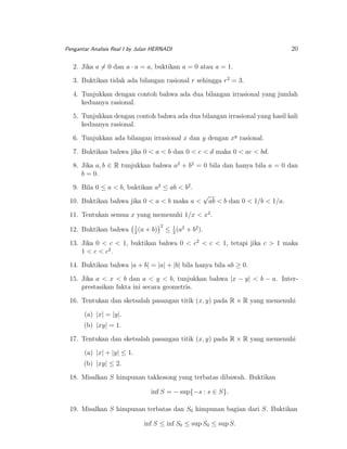 20

Pengantar Analisis Real I by Julan HERNADI

2. Jika a = 0 dan a · a = a, buktikan a = 0 atau a = 1.
3. Buktikan tidak ada bilangan rasional r sehingga r2 = 3.
4. Tunjukkan dengan contoh bahwa ada dua bilangan irrasional yang jumlah
keduanya rasional.
5. Tunjukkan dengan contoh bahwa ada dua bilangan irrasional yang hasil kali
keduanya rasional.
6. Tunjukkan ada bilangan irrasional x dan y dengan xy rasional.
7. Buktikan bahwa jika 0 < a < b dan 0 < c < d maka 0 < ac < bd.
8. Jika a, b ∈ R tunjukkan bahwa a2 + b2 = 0 bila dan hanya bila a = 0 dan
b = 0.
9. Bila 0 ≤ a < b, buktikan a2 ≤ ab < b2 .
10. Buktikan bahwa jika 0 < a < b maka a <

√

ab < b dan 0 < 1/b < 1/a.

11. Tentukan semua x yang memenuhi 1/x < x2 .
12. Buktikan bahwa

1
(a
2

+ b)

2

1
≤ 2 (a2 + b2 ).

13. Jika 0 < c < 1, buktikan bahwa 0 < c2 < c < 1, tetapi jika c > 1 maka
1 < c < c2 .
14. Buktikan bahwa |a + b| = |a| + |b| bila hanya bila ab ≥ 0.
15. Jika a < x < b dan a < y < b, tunjukkan bahwa |x − y| < b − a. Interprestasikan fakta ini secara geometris.
16. Tentukan dan sketsalah pasangan titik (x, y) pada R × R yang memenuhi
(a) |x| = |y|.
(b) |xy| = 1.
17. Tentukan dan sketsalah pasangan titik (x, y) pada R × R yang memenuhi
(a) |x| + |y| ≤ 1.
(b) |xy| ≤ 2.
18. Misalkan S himpunan takkosong yang terbatas dibawah. Buktikan
inf S = − sup{−s : s ∈ S}.
19. Misalkan S himpunan terbatas dan S0 himpunan bagian dari S. Buktikan
inf S ≤ inf S0 ≤ sup S0 ≤ sup S.

 