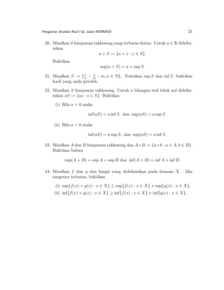 Pengantar Analisis Real I by Julan HERNADI

21

20. Misalkan S himpunan takkosong yang terbatas diatas. Untuk a ∈ R dideﬁnisikan
a + S := {a + x : x ∈ S}.
Buktikan
sup(a + S) = a + sup S.
1
1
21. Misalkan S := { n − m : m, n ∈ N}. Tentukan sup S dan inf S, buktikan
hasil yang anda peroleh.

22. Misalkan S himpunan takkosong. Untuk a bilangan real tidak nol dideﬁnisikan aS := {as : s ∈ S}. Buktikan
(i) Bila a > 0 maka
inf(aS) = a inf S, dan sup(aS) = a sup S.
(ii) Bila a < 0 maka
inf(aS) = a sup S, dan sup(aS) = a inf S.
23. Misalkan A dan B himpunan takkosong dan A+B := {a+b : a ∈ A, b ∈ B}.
Buktikan bahwa
sup(A + B) = sup A + sup B dan inf(A + B) = inf A + inf B.
24. Misalkan f dan g dua fungsi yang dideﬁnisikan pada domain X. Jika
rangenya terbatas, buktikan
(i) sup{f (x) + g(x) : x ∈ X} ≤ sup{f (x) : x ∈ X} + sup{g(x) : x ∈ X}.
(ii) inf{f (x) + g(x) : x ∈ X} ≥ inf{f (x) : x ∈ X} + inf{g(x) : x ∈ X}.

 
