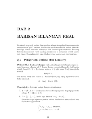BAB 2
BARISAN BILANGAN REAL
Di sekolah menengah barisan diperkenalkan sebagai kumpulan bilangan yang disusun menurut ”pola” tertentu, misalnya barisan aritmatika dan barisan geometri.
Biasanya barisan dan deret merupakan satu kesatuan pokok bahasan. Sekarang
barisan dipahami dari sudut pandang analisis dan ia merupakan bentuk khusus
dari fungsi. Sedangkan deret akan dibahas secara khusus pada bab yang lain.

2.1

Pengertian Barisan dan Limitnya

Deﬁnisi 2.1.1. Barisan bilangan real adalah fungsi suatu fungsi dengan domain himpunan bilangan asli N dengan domain termuat didalam R. Jadi barisan
adalah fungsi X : N → R, dimana setiap n ∈ N nilai fungsi X(n) biasa ditulis
sebagai
X(n) := xn
dan disebut suku ke-n barisan X. Notasi barisan yang sering digunakan dalam
buku ini adalah
X, (xn ), (xn : n ∈ N).
Contoh 2.1.1. Beberapa barisan dan cara penulisannya :
a. X := (2, 4, 6, 8, · · · ) merupakan barisan bilangan genap. Dapat juga ditulis
sebagai X := (2n : n ∈ N).
b. Y :=

1 1 1
, , ,···
1 2 3

. Dapat juga ditulis Y :=

1
n

:n∈N .

Dalam beberapa keperluan praktis, barisan dideﬁnisikan secara rekusif atau
induktif sebagai berikut
x1 , x2 , · · · , xn−1 diberikan,
xn := f (x1 , x2 , · · · , xn−1 ).

22

 