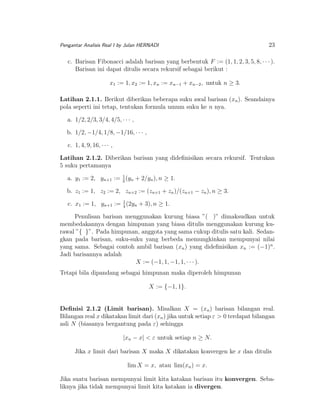 Pengantar Analisis Real I by Julan HERNADI

23

c. Barisan Fibonacci adalah barisan yang berbentuk F := (1, 1, 2, 3, 5, 8, · · · ).
Barisan ini dapat ditulis secara rekursif sebagai berikut :
x1 := 1, x2 := 1, xn := xn−1 + xn−2 , untuk n ≥ 3.
Latihan 2.1.1. Berikut diberikan beberapa suku awal barisan (xn ). Seandainya
pola seperti ini tetap, tentukan formula umum suku ke n nya.
a. 1/2, 2/3, 3/4, 4/5, · · · ,
b. 1/2, −1/4, 1/8, −1/16, · · · ,
c. 1, 4, 9, 16, · · · ,
Latihan 2.1.2. Diberikan barisan yang dideﬁnisikan secara rekursif. Tentukan
5 suku pertamanya
a. y1 := 2, yn+1 := 1 (yn + 2/yn ), n ≥ 1.
2
b. z1 := 1, z2 := 2, zn+2 := (zn+1 + zn )/(zn+1 − zn ), n ≥ 3.
c. x1 := 1, yn+1 := 1 (2yn + 3), n ≥ 1.
4
Penulisan barisan menggunakan kurung biasa ”( )” dimaksudkan untuk
membedakannya dengan himpunan yang biasa ditulis menggunakan kurung kurawal ”{ }”. Pada himpunan, anggota yang sama cukup ditulis satu kali. Sedangkan pada barisan, suku-suku yang berbeda memungkinkan mempunyai nilai
yang sama. Sebagai contoh ambil barisan (xn ) yang dideﬁnisikan xn := (−1)n .
Jadi barisannya adalah
X := (−1, 1, −1, 1, · · · ).
Tetapi bila dipandang sebagai himpunan maka diperoleh himpunan
X := {−1, 1}.
Deﬁnisi 2.1.2 (Limit barisan). Misalkan X = (xn ) barisan bilangan real.
Bilangan real x dikatakan limit dari (xn ) jika untuk setiap ε > 0 terdapat bilangan
asli N (biasanya bergantung pada ε) sehingga
|xn − x| < ε untuk setiap n ≥ N.
Jika x limit dari barisan X maka X dikatakan konvergen ke x dan ditulis
lim X = x, atau lim(xn ) = x.
Jika suatu barisan mempunyai limit kita katakan barisan itu konvergen. Sebaliknya jika tidak mempunyai limit kita katakan ia divergen.

 
