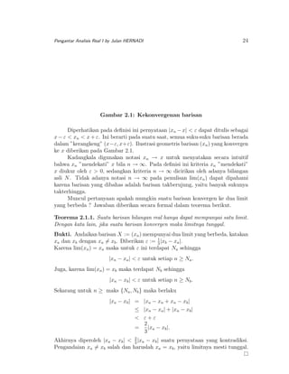 Pengantar Analisis Real I by Julan HERNADI

24

Gambar 2.1: Kekonvergenan barisan
Diperhatikan pada deﬁnisi ini pernyataan |xn − x| < ε dapat ditulis sebagai
x − ε < xn < x + ε. Ini berarti pada suatu saat, semua suku-suku barisan berada
dalam ”kerangkeng” (x−ε, x+ε). Ilustrasi geometris barisan (xn ) yang konvergen
ke x diberikan pada Gambar 2.1.
Kadangkala digunakan notasi xn → x untuk menyatakan secara intuitif
bahwa xn ”mendekati” x bila n → ∞. Pada deﬁnisi ini kriteria xn ”mendekati”
x diukur oleh ε > 0, sedangkan kriteria n → ∞ dicirikan oleh adanya bilangan
asli N . Tidak adanya notasi n → ∞ pada penulisan lim(xn ) dapat dipahami
karena barisan yang dibahas adalah barisan takberujung, yaitu banyak sukunya
takterhingga.
Muncul pertanyaan apakah mungkin suatu barisan konvergen ke dua limit
yang berbeda ? Jawaban diberikan secara formal dalam teorema berikut.
Teorema 2.1.1. Suatu barisan bilangan real hanya dapat mempunyai satu limit.
Dengan kata lain, jika suatu barisan konvergen maka limitnya tunggal.
Bukti. Andaikan barisan X := (xn ) mempunyai dua limit yang berbeda, katakan
xa dan xb dengan xa = xb . Diberikan ε := 1 |xb − xa |.
3
Karena lim(xn ) = xa maka untuk ε ini terdapat Na sehingga
|xn − xa | < ε untuk setiap n ≥ Na .
Juga, karena lim(xn ) = xb maka terdapat Nb sehingga
|xn − xb | < ε untuk setiap n ≥ Nb .
Sekarang untuk n ≥ maks {Na , Nb } maka berlaku
|xa − xb | = |xa − xn + xn − xb |
≤ |xn − xa | + |xn − xb |
< ε+ε
2
=
|xa − xb |.
3
2
Akhirnya diperoleh |xa − xb | < 3 |xa − xb | suatu pernyataan yang kontradiksi.
Pengandaian xa = xb salah dan haruslah xa = xb , yaitu limitnya mesti tunggal.

 