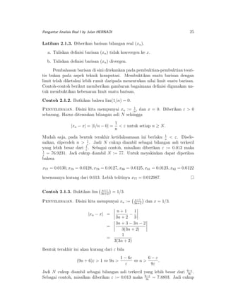 25

Pengantar Analisis Real I by Julan HERNADI

Latihan 2.1.3. Diberikan barisan bilangan real (xn ).
a. Tuliskan deﬁnisi barisan (xn ) tidak konvergen ke x.
b. Tuliskan deﬁnisi barisan (xn ) divergen.
Pembahasan barisan di sini ditekankan pada pembuktian-pembuktian teoritis bukan pada aspek teknik komputasi. Membuktikan suatu barisan dengan
limit telah diketahui lebih rumit daripada menentukan nilai limit suatu barisan.
Contoh-contoh berikut memberikan gambaran bagaimana deﬁnisi digunakan untuk membuktikan kebenaran limit suatu barisan.
Contoh 2.1.2. Butkikan bahwa lim(1/n) = 0.
1
Penyelesaian. Disini kita mempunyai xn := n , dan x = 0. Diberikan ε > 0
sebarang. Harus ditemukan bilangan asli N sehingga

|xn − x| = |1/n − 0| =

1
< ε untuk setiap n ≥ N.
n

1
Mudah saja, pada bentuk terakhir ketidaksamaan ini berlaku n < ε. Disele1
saikan, diperoleh n > ε . Jadi N cukup diambil sebagai bilangan asli terkecil
yang lebih besar dari 1 . Sebagai contoh, misalkan diberikan ε := 0.013 maka
ε
1
= 76.9231. Jadi cukup diambil N := 77. Untuk meyakinkan dapat diperiksa
ε
bahwa

x77 = 0.0130, x78 = 0.0128, x79 = 0.0127, x80 = 0.0125, x81 = 0.0123, x82 = 0.0122
kesemuanya kurang dari 0.013. Lebih telitinya x77 = 0.012987.
Contoh 2.1.3. Buktikan lim

n+1
3n+2

= 1/3.

Penyelesaian. Disini kita mempunyai xn :=

n+1
3n+2

dan x = 1/3.

n+1
1
−
3n + 2 3
3n + 3 − 3n − 2
=
3(3n + 2)
1
=
3(3n + 2)

|xn − x| =

Bentuk terakhir ini akan kurang dari ε bila
(9n + 6)ε > 1 ⇔ 9n >

1 − 6ε
6−ε
⇔n>
.
ε
9ε

Jadi N cukup diambil sebagai bilangan asli terkecil yang lebih besar dari 6−ε .
9ε
Sebagai contoh, misalkan diberikan ε := 0.013 maka 6−ε = 7.8803. Jadi cukup
9ε

 