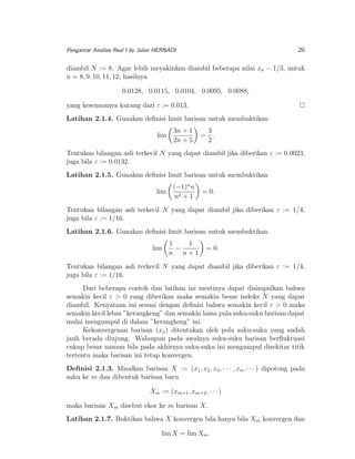 26

Pengantar Analisis Real I by Julan HERNADI

diambil N := 8. Agar lebih meyakinkan diambil beberapa nilai xn − 1/3, untuk
n = 8, 9, 10, 11, 12, hasilnya
0.0128, 0.0115, 0.0104, 0.0095, 0.0088,
yang kesemuanya kurang dari ε := 0.013.
Latihan 2.1.4. Gunakan deﬁnisi limit barisan untuk membuktikan
lim

3n + 1
2n + 5

3
= .
2

Tentukan bilangan asli terkecil N yang dapat diambil jika diberikan ε := 0.0023,
juga bila ε := 0.0132.
Latihan 2.1.5. Gunakan deﬁnisi limit barisan untuk membuktikan
lim

(−1)n n
n2 + 1

= 0.

Tentukan bilangan asli terkecil N yang dapat diambil jika diberikan ε := 1/4,
juga bila ε := 1/16.
Latihan 2.1.6. Gunakan deﬁnisi limit barisan untuk membuktikan
lim

1
1
−
n n+1

= 0.

Tentukan bilangan asli terkecil N yang dapat diambil jika diberikan ε := 1/4,
juga bila ε := 1/16.
Dari beberapa contoh dan latihan ini mestinya dapat disimpulkan bahwa
semakin kecil ε > 0 yang diberikan maka semakin besar indeks N yang dapat
diambil. Kenyataan ini sesuai dengan deﬁnisi bahwa semakin kecil ε > 0 maka
semakin kecil lebar ”kerangkeng” dan semakin lama pula suku-suku barisan dapat
mulai mengumpul di dalam ”kerangkeng” ini.
Kekonvergenan barisan (xn ) ditentukan oleh pola suku-suku yang sudah
jauh berada diujung. Walaupun pada awalnya suku-suku barisan berﬂuktuasi
cukup besar namun bila pada akhirnya suku-suku ini mengumpul disekitar titik
tertentu maka barisan ini tetap konvergen.
Deﬁnisi 2.1.3. Misalkan barisan X := (x1 , x2 , x3 , · · · , xn , · · · ) dipotong pada
suku ke m dan dibentuk barisan baru
Xm := (xm+1 , xm+2 , · · · )
maka barisan Xm disebut ekor ke m barisan X.
Latihan 2.1.7. Buktikan bahwa X konvergen bila hanya bila Xm konvergen dan
lim X = lim Xm .

 