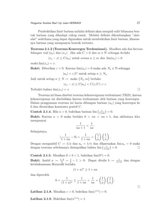 27

Pengantar Analisis Real I by Julan HERNADI

Pembuktikan limit barisan melalui deﬁnisi akan menjadi sulit bilamana bentuk barisan yang dihadapi cukup rumit. Melalui deﬁnisi dikembangkan ”alatalat” sederhana yang dapat digunakan untuk membuktikan limit barisan, khususnya barisan yang mempunyai bentuk tertentu.
Teorema 2.1.2 (Teorema Konvergen Terdominasi). Misalkan ada dua barisan
bilangan real (an ) dan (xn ). Jika ada C > 0 dan m ∈ N sehingga berlaku
|xn − x| ≤ C|an | untuk semua n ≥ m dan lim(an ) = 0
maka lim(xn ) = x.
Bukti. Diberikan ε > 0. Karena lim(an ) = 0 maka ada Na ∈ N sehingga
|an | < ε/C untuk setiap n ≥ Na .
Jadi untuk setiap n ≥ N := maks {Na , m} berlaku
|xn − x| ≤ C|an | < C(ε/C) = ε.
Terbukti bahwa lim(xn ) = x
Teorema ini biasa disebut teorema kekonvergenan terdominasi (TKD), karena
kekonvergenan ini disebabkan karena terdominasi oleh barisan yang konvergen.
Dalam penggunaan teorema ini harus dibangun barisan (an ) yang konvergen ke
0 dan ditentukan konstanta positif C.
Contoh 2.1.4. Bila a > 0, buktikan barisan lim

1
1+na

= 0.

Bukti. Karena a > 0 maka berlaku 0 < na < na + 1, dan akibatnya kita
mempunyai
1
1
<
.
na + 1
na
Selanjutnya,
1
1
1
1
|
− 0| =
<
.
1 + na
1 + na
a
n
Dengan mengambil C := 1/a dan an = 1/n dan dikarenakan lim an = 0 maka
1
dengan teorema sebelumnya disimpulkan bahwa lim 1+na = 0.
Contoh 2.1.5. Misalkan 0 < b < 1, buktikan lim(bn ) = 0.
Bukti. Ambil a := 1−b = 1 − 1 > 0. Dapat ditulis b :=
b
b
ketidaksamaan Bernoulli berlaku
(1 + a)n ≥ 1 + na
dan diperoleh
0<

1
1
1
≤
<
=
n
(1 + a)
1 + na
na

1
a

Latihan 2.1.8. Misalkan c > 0, buktikan lim(c1/n ) = 0.
Latihan 2.1.9. Buktikan lim(n1/n ) = 1.

1
n

.

1
(1+a)

dan dengan

 