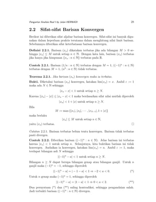 Pengantar Analisis Real I by Julan HERNADI

2.2

28

Sifat-sifat Barisan Konvergen

Berikut ini diberikan sifat aljabar barisan konvergen. Sifat-sifat ini banyak digunakan dalam keperluan praktis terutama dalam menghitung nilai limit barisan.
Sebelumnya diberikan sifat keterbatasan barisan konvergen.
Deﬁnisi 2.2.1. Barisan (xn ) dikatakan terbatas jika ada bilangan M > 0 sehingga |xn | ≤ M untuk setiap n ∈ N. Dengan kata lain, barisan (xn ) terbatas
jika hanya jika himpunan {xn : n ∈ N} terbatas pada R.
Contoh 2.2.1. Barisan (1/n : n ∈ N) terbatas dengan M = 1, ((−1)n : n ∈ N)
terbatas dengan M = 1, (n2 : n ∈ N) tidak terbatas.
Teorema 2.2.1. Jika barisan (xn ) konvergen maka ia terbatas.
Bukti. Diketahui barisan (xn ) konvergen, katakan lim(xn ) = x. Ambil ε := 1
maka ada N ∈ N sehingga
|xn − x| < 1 untuk setiap n ≥ N.
Karena ||xn | − |x|| ≤ |xn − x| < 1 maka berdasarkan sifat nilai mutlak diperoleh
|xn | < 1 + |x| untuk setiap n ≥ N.
Bila
M := max {|x1 |, |x2 |, · · · , |xN −1 |, 1 + |x|}
maka berlaku
|xn | ≤ M untuk setiap n ∈ N,
yaitu (xn ) terbatas.
Catatan 2.2.1. Barisan terbatas belum tentu konvergen. Barisan tidak terbatas
pasti divergen.
Contoh 2.2.2. Diberikan barisan ((−1)n : n ∈ N). Jelas barisan ini terbatas
karena |xn | < 1 untuk setiap n. Selanjutnya, kita buktikan barisan ini tidak
konvergen. Andaikan ia konvergen, katakan lim(xn ) = a. Ambil ε := 1, maka
terdapat bilangan asli N sehingga
|(−1)n − a| < 1 untuk setiap n ≥ N.
Bilangan n ≥ N dapat berupa bilangan genap atau bilangan ganjil. Untuk n
ganjil maka (−1)n = −1, sehingga diperoleh
|(−1)n − a| = | − 1 − a| < 1 ⇒ −2 < a < 0.

(*)

Untuk n genap maka (−1)n = 1, sehingga diperoleh
|(−1)n − a| = |1 − a| < 1 ⇒ 0 < a < 2.

(**)

Dua pernyataan (*) dan (**) saling kontradiksi, sehingga pengandaian salah.
Jadi terbukti barisan ((−1)n : n ∈ N) divergen.

 