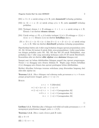 2

Pengantar Analisis Real I by Julan HERNADI

(M1) a · b = b · a untuk setiap a, b ∈ R, yaitu komutatif terhadap perkalian.
(M2) (a · b) · c = a · (b · a) untuk setiap a, b, c ∈ R, yaitu asosiatif terhadap
perkalian.
(M3) Terdapat elemen 1 ∈ R sehingga a · 1 = 1 · a = a untuk setiap a ∈ R.
Elemen 1 ini disebut elemen satuan.
(M4) Untuk setiap a ∈ R, a = 0 selalu terdapat (1/a) ∈ R sehingga a · (1/a) =
(1/a) · a = 1. Elemen (1/a) ini disebut kebalikan dari a.
(D) a · (b + c) = (a · b) + (a · c) dan (b + c) · a = (b · a) + (c · a) untuk setiap
a, b, c ∈ R. Sifat ini disebut distributif perkalian terhadap penjumlahan.
Diperhatikan bahwa ada 4 sifat yang berkaitan dengan operasi penjumlahan yaitu
A1, A2, A3 dan A4 (notasi A untuk Adisi, atau penjumlahan), 4 sifat yang berkaitan dengan perkalian yaitu M1, M2, M3 dan M4 (M untuk Multiplikasi, atau
perkalian) dan 1 sifat yang mencakup keduanya yaitu D (D untuk Distributif).
Kesembilan sifat ini disebut sifat aljabar atau aksioma bilangan real.
Sampai saat ini belum dideﬁnisikan bilangan negatif dan operasi pengurangan.
Notasi (−a) dianggap satu elemen didalam R. Begitu juga elemen kebalikan
(1/a) dianggap satu elemen dan operasi pembagian belum dideﬁnisikan.
Berikut diberikan beberapa teorema sederhana yang diturunkan langsung dari
sifat-sifat aljabar ini.
Teorema 1.1.1. Jika a bilangan real sebarang maka persamaan a + x = b mempunyai penyelesaian tunggal, yaitu x = (−a) + b.
Bukti:
a+x
⇒ (−a) + (a + x)
⇒ ((−a) + a) + x
⇒0+x
⇒x

=
=
=
=
=

b [diketahui]
(−a) + b
(−a) + b [menggunakan A2]
(−a) + b [menggunakan A4]
(−a) + b [menggunakan A3]

Latihan 1.1.1. Buktikan jika a bilangan real tidak nol maka persamaan a · x = b
mempunyai penyelesaian tunggal, yaitu x = (1/b).
Teorema 1.1.2. Bila a suatu elemen pada R maka
(i) a · 0 = 0
(ii) (−1) · a = −a.

 