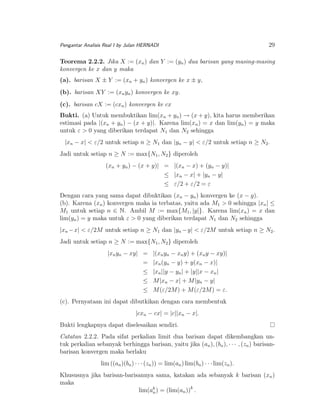Pengantar Analisis Real I by Julan HERNADI

29

Teorema 2.2.2. Jika X := (xn ) dan Y := (yn ) dua barisan yang masing-masing
konvergen ke x dan y maka
(a). barisan X ± Y := (xn + yn ) konvergen ke x ± y,
(b). barisan XY := (xn yn ) konvergen ke xy.
(c). barisan cX := (cxn ) konvergen ke cx
Bukti. (a) Untuk membuktikan lim(xn + yn ) → (x + y), kita harus memberikan
estimasi pada |(xn + yn ) − (x + y)|. Karena lim(xn ) = x dan lim(yn ) = y maka
untuk ε > 0 yang diberikan terdapat N1 dan N2 sehingga
|xn − x| < ε/2 untuk setiap n ≥ N1 dan |yn − y| < ε/2 untuk setiap n ≥ N2 .
Jadi untuk setiap n ≥ N := max{N1 , N2 } diperoleh
(xn + yn ) − (x + y)| = |(xn − x) + (yn − y)|
≤ |xn − x| + |yn − y|
≤ ε/2 + ε/2 = ε
Dengan cara yang sama dapat dibuktikan (xn − yn ) konvergen ke (x − y).
(b). Karena (xn ) konvergen maka ia terbatas, yaitu ada M1 > 0 sehingga |xn | ≤
M1 untuk setiap n ∈ N. Ambil M := max{M1 , |y|}. Karena lim(xn ) = x dan
lim(yn ) = y maka untuk ε > 0 yang diberikan terdapat N1 dan N2 sehingga
|xn −x| < ε/2M untuk setiap n ≥ N1 dan |yn −y| < ε/2M untuk setiap n ≥ N2 .
Jadi untuk setiap n ≥ N := max{N1 , N2 } diperoleh
|xn yn − xy| =
=
≤
≤
≤

|(xn yn − xn y) + (xn y − xy)|
|xn (yn − y) + y(xn − x)|
|xn ||y − yn | + |y||x − xn |
M |xn − x| + M |yn − y|
M (ε/2M ) + M (ε/2M ) = ε.

(c). Pernyataan ini dapat dibutkikan dengan cara membentuk
|cxn − cx| = |c||xn − x|.
Bukti lengkapnya dapat diselesaikan sendiri.
Catatan 2.2.2. Pada sifat perkalian limit dua barisan dapat dikembangkan untuk perkalian sebanyak berhingga barisan, yaitu jika (an ), (bn ), · · · , (zn ) barisanbarisan konvergen maka berlaku
lim ((an )(bn ) · · · (zn )) = lim(an ) lim(bn ) · · · lim(zn ).
Khususnya jika barisan-barisannya sama, katakan ada sebanyak k barisan (xn )
maka
lim(ak ) = (lim(an ))k .
n

 