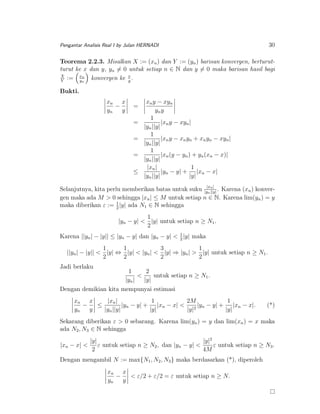 30

Pengantar Analisis Real I by Julan HERNADI

Teorema 2.2.3. Misalkan X := (xn ) dan Y := (yn ) barisan konvergen, berturutturut ke x dan y, yn = 0 untuk setiap n ∈ N dan y = 0 maka barisan hasil bagi
X
n
:= xn konvergen ke x .
Y
y
y
Bukti.
xn x
−
yn
y

=
=
=
=
≤

xn y − xyn
yn y
1
|xn y − xyn |
|yn ||y|
1
|xn y − xn yn + xn yn − xyn |
|yn ||y|
1
|xn (y − yn ) + yn (xn − x)|
|yn ||y|
|xn |
1
|yn − y| + |xn − x|
|yn ||y|
|y|

Selanjutnya, kita perlu memberikan batas untuk suku |y|xn | . Karena (xn ) konvern ||y|
gen maka ada M > 0 sehingga |xn | ≤ M untuk setiap n ∈ N. Karena lim(yn ) = y
1
maka diberikan ε := 2 |y| ada N1 ∈ N sehingga
1
|yn − y| < |y| untuk setiap n ≥ N1 .
2
Karena ||yn | − |y|| ≤ |yn − y| dan |yn − y| < 1 |y| maka
2
1
1
3
1
||yn | − |y|| < |y| ⇔ |y| < |yn | < |y| ⇒ |yn | > |y| untuk setiap n ≥ N1 .
2
2
2
2
Jadi berlaku

1
2
<
untuk setiap n ≥ N1 .
|yn |
|y|
Dengan demikian kita mempunyai estimasi
xn x
1
2M
1
|xn |
−
|yn − y| + |xn − x| < 2 |yn − y| + |xn − x|.
≤
yn
y
|yn ||y|
|y|
|y|
|y|

(*)

Sekarang diberikan ε > 0 sebarang. Karena lim(yn ) = y dan lim(xn ) = x maka
ada N2 , N3 ∈ N sehingga
|xn − x| <

|y|2
|y|
ε untuk setiap n ≥ N2 , dan |yn − y| <
ε untuk setiap n ≥ N3 .
2
4M

Dengan mengambil N := max{N1 , N2 , N3 } maka berdasarkan (*), diperoleh
xn x
−
< ε/2 + ε/2 = ε untuk setiap n ≥ N.
yn
y

 