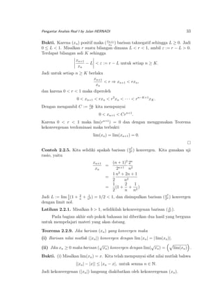 33

Pengantar Analisis Real I by Julan HERNADI

n+1
Bukti. Karena (xn ) positif maka ( xxn ) barisan taknegatif sehingga L ≥ 0. Jadi
0 ≤ L < 1. Misalkan r suatu bilangan dimana L < r < 1, ambil ε := r − L > 0.
Terdapat bilangan asli K sehingga

xn+1
− L < ε := r − L untuk setiap n ≥ K.
xn
Jadi untuk setiap n ≥ K berlaku
xn+1
< r ⇒ xn+1 < rxn ,
xn
dan karena 0 < r < 1 maka diperoleh
0 < xn+1 < rxn < r2 xn < · · · < rn−K+1 xK .
Dengan mengambil C :=

xK
rK

kita mempunyai
0 < xn+1 < Crn+1 .

Karena 0 < r < 1 maka lim(rn+1 ) = 0 dan dengan menggunakan Teorema
kekonvergenan terdominasi maka terbukti
lim(xn ) = lim(xn+1 ) = 0.
2

n
Contoh 2.2.5. Kita selidiki apakah barisan ( 2n ) konvergen. Kita gunakan uji
rasio, yaitu

xn+1
(n + 1)2 2n
=
xn
2n+1 n2
1 n2 + 2n + 1
=
2
n2
1
2
1
=
(1 + + 2 )
2
n n
Jadi L := lim 1 (1 +
2
dengan limit nol.

2
n

+

1
)
n2

2

n
= 1/2 < 1, dan disimpulkan barisan ( 2n ) konvergen

Latihan 2.2.1. Misalkan b > 1, selidikilah kekonvergenan barisan ( bn ).
n
Pada bagian akhir sub pokok bahasan ini diberikan dua hasil yang berguna
untuk mempelajari materi yang akan datang.
Teorema 2.2.9. Jika barisan (xn ) yang konvergen maka
(i) Barisan nilai mutlak (|xn |) konvergen dengan lim |xn | = | lim(xn )|.
√
√
(ii) Jika xn ≥ 0 maka barisan ( xn ) konvergen dengan lim( xn ) =

lim(xn ) .

Bukti. (i) Misalkan lim(xn ) = x. Kita telah mempunyai sifat nilai mutlak bahwa
||xn | − |x|| ≤ |xn − x|, untuk semua n ∈ N.
Jadi kekonvergenan (|xn |) langsung diakibatkan oleh kekonvergenan (xn ).

 