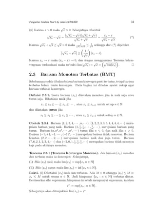 34

Pengantar Analisis Real I by Julan HERNADI

(ii) Karena x > 0 maka

√

x > 0. Selanjutnya dibentuk
√ √
√
√
√
( xn − x)( xn + x)
√
xn − x
√
√ .
xn − x =
=√
(*)
√
xn + x
xn + x
√
√
√
1
Karena xn + x ≥ x > 0 maka √xn1 √x ≤ √x sehingga dari (*) diperoleh
+
√

xn −

√

x ≤

1
√
x

|xn − x|.

Karena xn → x maka (xn − x) → 0, dan dengan menggunakan Teorema kekon√
√
vergenan terdominasi maka terbukti lim( xn ) = x =
lim(xn ) .

2.3

Barisan Monoton Terbatas (BMT)

Sebelumnya sudah dibahas bahwa barisan konvergen pasti terbatas, tetapi barisan
terbatas belum tentu konvergen. Pada bagian ini dibahas syarat cukup agar
barisan terbatas konvergen.
Deﬁnisi 2.3.1. Suatu barisan (xn ) dikatakan monoton jika ia naik saja atau
turun saja. Dikatakan naik jika
x1 ≤ x2 ≤ · · · ≤ xn ≤ · · · , atau xn ≤ xn+1 untuk setiap n ∈ N
dan dikatakan turun jika
x1 ≥ x2 ≥ · · · ≥ xn ≥ · · · , atau xn ≥ xn+1 untuk setiap n ∈ N.
Contoh 2.3.1. Barisan (1, 2, 3, 4, · · · , n, · · · ), (1, 2, 2, 3, 3, 3, 4, 4, 4, 4, · · · ) meru1
1
pakan barisan yang naik. Barisan (1, 2 , 1 , · · · , n , · · · ), merupakan barisan yang
3
2 3
n
turun. Barisan (a, a , a , · · · , a , · · · ) turun jika a < 0, dan naik jika a > 0.
Barisan (−1, +1, −1, · · · , (−1)n , · · · ) merupakan barisan tidak monoton. Barisan
konstan (2, 2, · · · , 2, · · · ) merupakan barisan naik dan juga turun. Barisan
(7, 6, 2, 1, 2, 3, 4, · · · ) dan (−2, 0, 1, 1 , 1 , 1 , · · · ) merupakan barisan tidak monoton
3 2 3
tapi pada akhirnya monoton.
Teorema 2.3.1 (Teorema Konvergen Monoton). Jika barisan (xn ) monoton
dan terbatas maka ia konvergen. Selanjutnya,
(i) Bila (xn ) naik maka lim(xn ) = sup{xn n ∈ N}
(ii) Bila (xn ) turun maka lim(xn ) = inf{xn n ∈ N}.
Bukti. (i) Diketahui (xn ) naik dan terbatas. Ada M > 0 sehingga |xn | ≤ M ⇒
xn ≤ M untuk semua n ∈ N. Jadi himpunan {xn : n ∈ N} terbatas diatas.
Berdasarkan sifat supremum, himpunan ini selalu mempunyai supremum, katakan
x∗ := sup{xn : n ∈ N}.
Selanjutnya akan ditunjukkan lim(xn ) = x∗ .

 