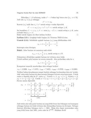 Pengantar Analisis Real I by Julan HERNADI

35

Diberikan ε > 0 sebarang, maka x∗ − ε bukan lagi batas atas {xn : n ∈ N}.
Jadi ada xK ∈ {xn } sehingga
x∗ − ε < x K .
Karena (xn ) naik dan xn < x∗ untuk setiap n maka diperoleh
x∗ − ε < xK ≤ xn < x∗ < x∗ + ε untuk setiapn ≥ K.
Ini berakibat x∗ − ε < xn < x∗ + ε atau |xn − x∗ | < ε untuk setiap n ≥ K, yaitu
terbukti lim(xn ) = x∗ .
Bukti untuk bagian (ii) lihat latihan berikut.
Latihan 2.3.1. Lengkapi bukti bagian (ii) Teorema TKM di atas.
Contoh 2.3.2. Selidikilah apakah barisan (xn ) yang dideﬁnisikan oleh
1 1
1
xn := 1 + + + · · · +
2 3
n
konvergen atau divergen.
Bukti. Jelas barisan ini monoton naik sebab
1
xn+1 = xn + ≥ xn untuk setiap n ∈ N.
n
Selanjutnya dibuktikan apakah barisan ini terbatas atau tidak.
Untuk melihat pola barisan ini secara numerik , kita perhatikan suku ke n
1 1
1
xn = 1 + + + · · · +
2 3
n
Komputasi numerik memberikan data sebagai berikut :
x10 = 2.9290, x100 = 5.1874, x1000 = 7.4855, x10000 = 9.7876, x100000 = 12.0901.
Terlihat bahwa kenaikannya sangat lambat sehingga berdasarkan data ini ’seolaholah’ suku-suku barisan ini akan menuju bilangan tertentu atau konvergen. Untuk
suatu n diambil suku ke 2n , yaitu x2n . Untuk n = 1, x21 = 1 + 1 . Untuk n = 2,
2
1
x22 = 1 + 1 + 1 + 1 . Untuk n = 3, x23 = 1 + 2 + 1 + 1 + 1 + 1 + 1 + 1 .
2
3
4
3
4
5
6
7
8
Secara umum diperoleh
1 1
1
1
1
1
+
+
+ ··· +
+ n−1
+ ··· + n
2
3 4
2n−1 + 1 2
+2
2
1
1 1
1
1
1
> 1+ +
+
+ n + ··· + n
+ ··· + ··· +
n
2
4 4
2
2
2
1 1 1
1
= 1 + + + + ··· +
2 2 2
2

x2n = 1 +

nsuku

n
= 1+ .
2
Jadi selalu ada suku pada barisan ini yang lebih besar dari bilangan real manapun
sehingga barisan ini tidak terbatas dan disimpulkan barisan ini divergen. Sebagai
ilustrasi diberikan bilangan real α = 5001. Maka kita dapat menemukan suku
yang lebih besar dari 5001, yaitu suku ke 210.000 . Silahkan dicek!

 