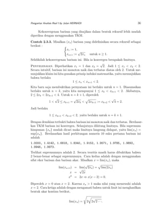 36

Pengantar Analisis Real I by Julan HERNADI

Kekonvergenan barisan yang disajikan dalam bentuk rekursif lebih mudah
diperiksa dengan menggunakan TKM.
Contoh 2.3.3. Misalkan (xn ) barisan yang dideﬁnisikan secara rekursif sebagai
berikut :
x1 := 1,
√
xn+1 := 2xn untuk n ≥ 1.
Selidikilah kekonvergenan barisan ini. Bila ia konvergen berapakah limitnya.
√
Penyelesaian. Diperhatikan x1 = 1 dan x2 = 2. Jadi 1 ≤ x1 < x2 < 2.
Secara intuitif, barisan ini monoton naik dan terbatas diatas oleh 2. Untuk menunjukkan klaim ini kita gunakan prinsip induksi matematika, yaitu menunjukkan
bahwa berlaku
1 ≤ xn < xn+1 < 2.
Kita baru saja membuktikan pernyataan ini berlaku untuk n = 1. Diasumsikan
berlaku untuk n = k, yaitu kita mempunyai 1 ≤ xk < xk+1 < 2. Akibatnya,
2 ≤ 2xk < 2xk+1 < 4. Untuk n = k + 1, diperoleh
√
√
√
1 < 2 ≤ xk+1 = 2xk < 2xk+1 := xk+2 < 4 = 2.
Jadi berlaku
1 ≤ xk+1 < xk+2 < 2, yaitu berlaku untuk n = k + 1.
Dengan demikian terbukti bahwa barisan ini monoton naik dan terbatas. Berdasarkan TKM barisan ini konvergen. Selanjutnya dihitung limitnya. Bila supremum
himpunan {xn } mudah dicari maka limitnya langsung didapat, yaitu lim(xn ) =
sup{xn }. Berdasarkan hasil perhitungan numeris 10 suku pertama barisan ini
adalah
1.0000, 1.4142, 1.6818, 1.8340, 1.9152, 1.9571, 1.9785, 1.9892,
1.9946, 1.9973.
Terlihat supremumnya adalah 2. Secara teoritis masih harus dibuktikan bahwa
2 benar-benar sebagai supremumnya. Cara kedua adalah dengan menggunakan
sifat ekor barisan dan barisan akar. Misalkan x = lim(xn ), maka
√
lim(xn+1 ) = lim( 2xn ) = lim(2xn )
√
x =
2x
2
x = 2x ⇒ x(x − 2) = 0.
Diperoleh x = 0 atau x = 2. Karena xn > 1 maka nilai yang memenuhi adalah
x = 2. Cara ketiga adalah dengan mengamati bahwa untuk limit ini menghasilkan
bentuk akar kontinu berikut,
lim(xn ) =

2

√
2 2 · · ·.

 