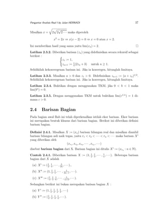 Pengantar Analisis Real I by Julan HERNADI

Misalkan x =

2

37

√
2 2 · · · maka diperoleh
x2 = 2x ⇒ x(x − 2) = 0 ⇒ x = 0 atau x = 2.

Ini memberikan hasil yang sama yaitu lim(xn ) = 2.
Latihan 2.3.2. Diberikan barisan (zn ) yang dideﬁnisikan secara rekursif sebagai
berikut :
z1 := 1,
zn+1 := 1 (2zn + 3) untuk n ≥ 1.
4
Selidikilah kekonvergenan barisan ini. Jika ia konvergen, hitunglah limitnya.
Latihan 2.3.3. Misalkan a > 0 dan z1 > 0. Dideﬁnisikan zn+1 := (a + zn )1/2 .
Selidikilah kekonvergenan barisan ini. Jika ia konvergen, hitunglah limitnya.
Latihan 2.3.4. Buktikan dengan menggunakan TKM, jika 0 < b < 1 maka
lim(bn ) = 0.
Latihan 2.3.5. Dengan menggunakan TKM untuk buktikan lim(c1/n ) = 1 dimana c > 0.

2.4

Barisan Bagian

Pada bagian awal Bab ini telah diperkenalkan istilah ekor barisan. Ekor barisan
ini merupakan bentuk khusus dari barisan bagian. Berikut ini diberikan deﬁnisi
barisan bagian.
Deﬁnisi 2.4.1. Misalkan X := (xn ) barisan bilangan real dan misalkan diambil
barisan bilangan asli naik tegas, yaitu r1 < r2 < · · · < rn < · · · maka barisan X
yang diberikan oleh
(xr1 , xr2 , xr3 , · · · , xrn , · · · )
disebut barisan bagian dari X. Barisan bagian ini ditulis X := (xrn : n ∈ N).
1
1
Contoh 2.4.1. Diberikan barisan X := (1, 2 , 1 , · · · , n , · · · ). Beberapa barisan
3
bagian dari X adalah
1
(a) X := ( 1 , 1 , · · · , 2n , · · · ).,
2 4
1
(b) X := (1, 1 , 5 , · · · ,
3

1
, · · · ).
2n−1

1
1
(c) X := ( 1 , 1 , 6 , · · · , n+3 , · · · ).
4 5

Sedangkan berikut ini bukan merupakan barisan bagian X :
1
(a) Y := (1, 1 , 1 , 4 , 1 , · · · )
3 2
3
1
(b) Y := ( 1 , 2 , 1 , 1 , · · · ).
2
3 3

 