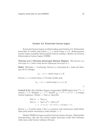 Pengantar Analisis Real I by Julan HERNADI

38

Gambar 2.2: Konstruksi barisan bagian
Konstruksi barisan bagian ini diilustrasikan pada Gambar 2.2. Berdasarkan
konstruksi ini terlihat jelas bahwa rn ≥ n untuk setiap n ∈ N. Kekonvergenan
barisan bagian mengikuti kekonvergenan barisan induknya. Berikut ini Teorema
kekonvergenan barisan bagian (TKBB).
Teorema 2.4.1 (Teorema Konvergen Barisan Bagian). Jika barisan (xn )
konvergen ke x maka setiap barisan bagiannya konvergen ke x.
Bukti. Diberikan ε > 0 sebarang. Karena (xn ) konvergen ke x maka ada bilangan asli K sehingga
|xn − x| < ε untuk setiap n ≥ K.
Karena rn ≥ n untuk setiap n ∈ N maka berlaku pula
|xrn − x| < ε untuk setiap rn ≥ n ≥ K.

Contoh 2.4.2. Kita buktikan dengan menggunakan TKBB bahwa lim(c1/n ) = 1
2
dimana c > 0. Misalkan zn = c1/n , diambil z2n = c1/2n = (c1/n )2 = zn sebagai
barisan bagiannya. Ditulis z = lim(zn ), diperoleh
lim(zn ) = lim(z2n )
lim(zn ) = lim((zn )2 ) = (lim(zn ))2
z = z 2 ⇒ z(z − 1) = 0 ⇒ z = 0 atau z = 1.
Karena zn > 0 untuk setiap n dan (zn ) monoton naik (seharusnya sudah dibuktikan pada latihan sebelumnya) maka dimabil z = 1.
Melalui TKBB kita dapat membuat kriteria barisan divergen. Diperhatikan
kontraposisinya, jika ada dua barisan bagian konvergen tetapi limit keduanya
tidak sama maka barisan induknya divergen.

 