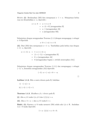 Pengantar Analisis Real I by Julan HERNADI

3

Bukti: (i): Berdasarkan (M3) kita mempunyai a · 1 = a. Selanjutnya kedua
ruas ini ditambahkan a · a, diperoleh :
a+a·0 =
=
=
=

a·1+a·0
a · (1 + 0) [menggunakan D]
a · 1 [menggunakan A3]
a [menggunakan M3]

Selanjutnya dengan menggunakan Teorema (1.1.1)dengan menganggap x sebagai
a · 0 diperoleh
a · 0 = (−a) + a = 0.
(ii): Dari (M3) kita mempunyai a = 1 · a. Tambahkan pada kedua ruas dengan
(−1) · a, diperoleh
a + (−1) · a =
=
=
=

1 · a + (−1) · a
(1 + (−1)) · a [menggunakan D]
0 · a [menggunakan A4]
0 [menggunakan bagian i, setelah menerapkan (A1)]

Selanjutnya dengan menggunakan Teorema (1.1.1) dan menganggap x sebagai
(−1) · a, kemudian menggunakan (A3) diperoleh
(−1) · a = (−a) + 0 = −a.

Latihan 1.1.2. Bila a suatu elemen pada R, buktikan
i) −(−a) = a
ii) (−1) · (−1) = 1.
Teorema 1.1.3. Misalkan a, b, c elemen pada R.
(i) Jika a = 0 maka 1/a = 0 dan 1/(1/a) = a.
(ii) Jika a · b = a · c dan a = 0 maka b = c.
Bukti. (i): Karena a = 0 maka menurut (M4) selalu ada 1/a ∈ R. Andaikan
1/a = 0 maka diperoleh
1 = a · (1/a) = a · 0 = 0.

 