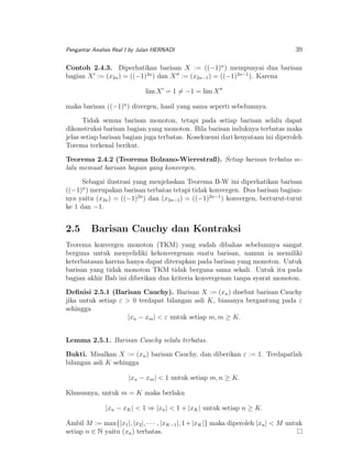 Pengantar Analisis Real I by Julan HERNADI

39

Contoh 2.4.3. Diperhatikan barisan X := ((−1)n ) mempunyai dua barisan
bagian X := (x2n ) = ((−1)2n ) dan X := (x2n−1 ) = ((−1)2n−1 ). Karena
lim X = 1 = −1 = lim X
maka barisan ((−1)n ) divergen, hasil yang sama seperti sebelumnya.
Tidak semua barisan monoton, tetapi pada setiap barisan selalu dapat
dikonstruksi barisan bagian yang monoton. Bila barisan induknya terbatas maka
jelas setiap barisan bagian juga terbatas. Kosekuensi dari kenyataan ini diperoleh
Torema terkenal berikut.
Teorema 2.4.2 (Teorema Bolzano-Wierestraß). Setiap barisan terbatas selalu memuat barisan bagian yang konvergen.
Sebagai ilustrasi yang menjelaskan Teorema B-W ini diperhatikan barisan
((−1)n ) merupakan barisan terbatas tetapi tidak konvergen. Dua barisan bagiannya yaitu (x2n ) = ((−1)2n ) dan (x2n−1 ) = ((−1)2n−1 ) konvergen, berturut-turut
ke 1 dan −1.

2.5

Barisan Cauchy dan Kontraksi

Teorema konvergen monoton (TKM) yang sudah dibahas sebelumnya sangat
berguna untuk menyelidiki kekonvergenan suatu barisan, namun ia memiliki
keterbatasan karena hanya dapat diterapkan pada barisan yang monoton. Untuk
barisan yang tidak monoton TKM tidak berguna sama sekali. Untuk itu pada
bagian akhir Bab ini diberikan dua kriteria konvergenan tanpa syarat monoton.
Deﬁnisi 2.5.1 (Barisan Cauchy). Barisan X := (xn ) disebut barisan Cauchy
jika untuk setiap ε > 0 terdapat bilangan asli K, biasanya bergantung pada ε
sehingga
|xn − xm | < ε untuk setiap m, m ≥ K.
Lemma 2.5.1. Barisan Cauchy selalu terbatas.
Bukti. Misalkan X := (xn ) barisan Cauchy, dan diberikan ε := 1. Terdapatlah
bilangan asli K sehingga
|xn − xm | < 1 untuk setiap m, n ≥ K.
Khususnya, untuk m = K maka berlaku
|xn − xK | < 1 ⇒ |xn | < 1 + |xK | untuk setiap n ≥ K.
Ambil M := max{|x1 |, |x2 |, · · · , |xK−1 |, 1 + |xK |} maka diperoleh |xn | < M untuk
setiap n ∈ N yaitu (xn ) terbatas.

 