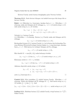 Pengantar Analisis Real I by Julan HERNADI

40

Kriteria Cauchy untuk barisan diungkapkan pada Teorema berikut.
Teorema 2.5.1. Suatu barisan bilangan real adalah konvergen bila hanya bila ia
barisan Cauchy.
Bukti. (⇒) Diketahui (xn ) konvergen, katakan lim(xn ) = x. Diberikan ε > 0
sebarang, maka ada bilangan asli K sehingga |xn − x| < ε/2 untuk setiap n ≥ K.
Jadi untuk setiap m, n ≥ K berlaku
|xn − xm | = |(xn − x) + (x − xm )|
≤ |x − xn | + |x − xm | < ε/2 + ε/2 = ε.
Terbukti (xn ) barisan Cauchy.
(⇐) Diberikan ε > 0 sebarang. Karena (xn ) Cauchy maka ada bilangan asli K1
sehingga
|xn − xm | < ε/2 untuk setiap m, n ≥ K1 .
Berdasarkan Lemma 2.5.1, barisan Cauchy (xn ) ini terbatas dan berdasarkan Teorema Bolzano-Wierestraß terdapat barisan bagian (xrn ) yang konvergen, katakan
lim(xrn ) = x∗ . Oleh karena itu terdapat bilangan asli K2 sehingga
|xrn − x∗ | < ε/2 untuk setiap rn ≥ K2 .
Bila diambil K := max{K1 , K2 } maka keduanya berlaku
|xn − xm | < ε/2 dan |xrn − x∗ | < ε/2 untuk setiap n, m, rn ≥ K.
Khususnya untuk m = K = rn berlaku
|xn − xK | < ε/2 dan |xK − x∗ | < ε/2 untuk setiap n ≥ K.
Akhirnya diperoleh untuk setiap n ≥ K berlaku
|xn − x∗ | = |xn − xK + xK − x∗ |
≤ |xn − xK | + |xK − x∗ | < ε/2 + ε/2 = ε,
yaitu (xn ) konvergen ke x.
1
Contoh 2.5.1. Kita tunjukkan ( n ) adalah barisan Cauchy. Diberikan ε > 0
sebarang. Selalu ada bilangan asli K sehingga K > 2 . Jadi untuk setiap m, n ≥
ε
ε
1
ε
1
M berlaku m < 2 dan n < 2 . Jadi

|xm − xn | = |1/m − 1/n| ≤ 1/m + 1/n < 2/ε + 2/ε = ε, untuk setiap m, m ≥ K.
n

Latihan 2.5.1. Buktikan barisan ( n+1 ) adalah Cauchy, tetapi barisan (n+ (−1) )
n
n
bukan Cauchy.

 
