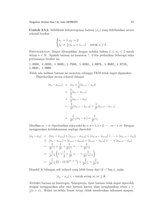 41

Pengantar Analisis Real I by Julan HERNADI

Contoh 2.5.2. Selidikilah kekonvergenan barisan (xn ) yang dideﬁnisikan secara
rekursif berikut :
x1 := 1, x2 := 2
xn := 1 (xn−2 + xn−1 )
2

untuk n ≥ 2.

Penyelesaian. Dapat ditunjukkan dengan induksi bahwa 1 ≤ xn ≤ 2 untuk
setiap n ∈ N. Apakah barisan ini monoton ?. Coba perhatikan beberapa suku
pertamanya berikut ini,
1.0000, 2.0000, 1.5000, 1.7500, 1.6250, 1.6875, 1.6563, 1.6719,
1.6641, 1.6680
Tidak ada indikasi barisan ini monoton sehingga TKM tidak dapat digunakan.
Diperhatikan secara rekursif didapat
1
|xn − xn+1 | = |xn + (xn−1 − xn )|
2
1
=
|xn − xn−1 |
2
1
=
|xn−1 − xn |
2
1
1
= 2 |xn−1 − xn−2 | = 2 |xn−2 − xn−1 |
2
2
.
.
.
1
1
= n−1 |x2 − x1 | = n−1 .
2
2
Misalkan m > n, diperhatikan suku-suku ke n, n + 1, n + 2, · · · , m − 1, m. Dengan
menggunakan ketidaksamaan segitiga diperoleh
|xn − xm | = |(xn − xn+1 ) + (xn+1 − xn+2 ) + (xn+2 − xn+3 ) + · · · + (xm−1 − xm )|
≤ |xn − xn+1 | + |xn+1 − xn+2 | + |xn+2 − xn+3 | + · · · + |xm−1 − xm |
1
1
1
1
= n−1 + n + n+1 + · · · + m−2
2
2
2
2
1
1
1
1
= n−1 1 + + 2 + · · · + m−n−1
2
2 2
2
2
1
1
= n−1 2 − (1/2)m−n−1 < n−1 = n−2
2
2
2
Diambil K bilangan asli terkecil yang lebih besar dari (2 −2 log ε), maka
|xn − xm | < ε untuk setiap m, m ≥ K.
Terbukti barisan ini konvergen. Selanjutnya, limit barisan tidak dapat diperoleh
dengan menggunakan sifat ekor barisan karena akan menghasilkan relasi x =
1
(x + x). Relasi ini selalu benar tetapi tidak memberikan informasi apapun.
2

 