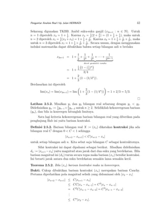 42

Pengantar Analisis Real I by Julan HERNADI

Sekarang digunakan TKBB. Ambil suku-suku ganjil (x2n+1 : n ∈ N). Untuk
1
1
n = 1 diperoleh x3 = 1 + 2 . Karena x4 = 1 (2 + 3 ) = (1 + 1 + 4 ), maka untuk
2
2
2
n = 2 diperoleh x5 = 1 (x3 + x4 ) = 1 + 1 + 213 . Karena x6 = 1 + 1 + 213 + 214 , maka
2
2
2
1
untuk n = 3 diperoleh x7 = 1 + 2 + 213 + 215 . Secara umum, dengan menggunakan
induksi matematika dapat dibuktikan bahwa setiap bilangan asli n berlaku
x2n+1 = 1 +

1
1
1
1
+ 3 + 5 + · · · + 2n−1
2 2
2
2
deret geometri nsuku

= 1+
= 1+

1
2

1 − ( 1 )n
4
3/4

2
(1 − (1/4n )) .
3

Berdasarkan ini diperoleh
2
lim(xn ) = lim(x2n+1 ) = lim 1 + (1 − (1/4n ))
3

= 1 + 2/3 = 5/3.

Latihan 2.5.2. Misalkan y1 dan y2 bilangan real sebarang dengan y1 < y2 .
Dideﬁnisikan yn := 1 yn−1 + 2 yn−2 untuk n ≥ 2. Selidikilah kekonvergenan barisan
3
3
(yn ), dan bila ia konvergen hitunglah limitnya.
Satu lagi kriteria kekonvergenan barisan bilangan real yang diberikan pada
penghujung Bab ini yaitu barisan kontraksi.
Deﬁnisi 2.5.2. Barisan bilangan real X := (xn ) dikatakan kontraksi jika ada
bilangan real C dengan 0 < C < 1 sehingga
|xn+2 − xn+1 | < C|xn+1 − xn |
untuk setiap bilangan asli n. Kita sebut saja bilangan C sebagai kontraktornya.
Sifat kontraksi ini dapat dipahami sebagai berikut. Misalkan dideﬁnisikan
dn := |xn+1 − xn | yaitu magnitud atau jarak dari dua suku yang berdekatan. Bila
barisan magnitud ini (dn ) turun secara tegas maka barisan (xn ) bersifat kontraksi.
Ini berarti jarak antara dua suku berdekatan semakin lama semakin kecil.
Teorema 2.5.2. Bila (xn ) barisan kontraksi maka ia konveregen.
Bukti. Cukup dibuktikan barisan kontraksi (xn ) merupakan barisan Cauchy.
Pertama diperhatikan pola magnitud selisih yang didominasi oleh |x2 − x1 |
|xn+2 − xn+1 | ≤
≤
=
.
.
.
≤

C|xn+1 − xn |
CC|xn − xn−1 | = C 2 |xn − xn−1 |
C 2 C|xn−1 − xn−2 | = C 3 |xn−1 − xn−2 |
C n |x2 − x1 |.

 