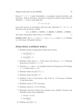 Pengantar Analisis Real I by Julan HERNADI

44

Karena C = 3 < 1 maka disimpulkan ia merupakan barisan kontraksi, jadi
7
konvergen. Karena konvergen, pertanyaan selanjutnya adalah berapa limitnya?
Misalkan x := lim(xn ) maka diperoleh
x3 − 7x + 2 = 0,
yaitu limit barisan ini merupakan salah satu akar polinomial x3 − 7x + 2 = 0.
Beberapa suku pertamanya adalah
0.5, 0.303571, 0.289711, 0.289188, 0.289169, 0.289169.
Jadi dapat disimpulkan bahwa lim(xn ) ≈ 0.289169.
Latihan 2.5.3. Jika x1 < x2 dan xn := 1 (xn−2 + xn−1 ) untuk n ≥ 3, buktikan
2
(xn ) konvergen. Berapakah limitnya.

SOAL-SOAL LATIHAN BAB 2
1. Buktikan dengan menggunakan deﬁnisi limit barisan
a. lim

n2 −1
2n2 +3

b. lim

√
n
n+1

=

1
2

=0

2. Buktikan bahwa lim(xn ) = 0 bila hanya bila lim(|xn |) = 0. Periksalah
pernyataan ini untuk xn = (−1)n .
3. Jika lim(xn ) = x dan x > 0, tunjukkan bahwa ada bilangan asli M sehingga
xn > 0 untuk setiap n ≥ M .
4. Buktikan bahwa lim (2n)1/n = 1.
5. Buktikan bahwa lim

2n
n!

= 0.

6. Misalkan X dan Y suatu barisan. Jika X dan X + Y konvergen, buktikan
Y juga konveregen.
7. Buktikan barisan

(−1)n
n

konvergen.

8. Buktikan barisan (−1)n n divergen.
9. Hitunglah nilai limit berikut dan nyatakan secara eksplisit Teorema yang
digunakan pada setiap langkahnya.
a. lim (2 + 1/n)2 .
b. lim

√
n−1
√
n+1

10. Buktikan lim

.
sin n
n

= 0.

 