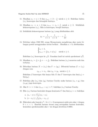 45

Pengantar Analisis Real I by Julan HERNADI

11. Misalkan x1 := a > 0 dan xn+1 := 2 −
(xn ) konvergen dan hitunglah limitnya.

1
xn

untuk n ≥ 2. Buktikan bahwa

12. Misalkan x1 := a > 0 dan xn+1 := xn + x1n untuk n ≥ 2. Selidikilah
kekonvergenan (xn ). Bila ia konvergen, berapa limitnya.
13. Selidikilah kekonvergenan barisan (yn ) yang dideﬁnisikan oleh
yn :=

1
1
1
+
+ ··· + .
n+1 n+2
2n

14. Sebelum tahun 1500 SM, orang Mesopotamia menghitung akar suatu bilangan positif menggunakan iterasi berikut : Misalkan a > 0, dideﬁnisikan
s1 := 1,
sn+1 := 1 (sn + a/sn )
2
Buktikan (sn ) konvergen ke
15. Misalkan xn :=
terbatas.

1
12

√

untuk n ≥ 1.

a. Gunakan hasil ini untuk aproksimasi

√

2.

1
+ 212 + · · · + n2 . Buktikan barisan (xn ) monoton naik dan

16. Diberikan barisan X := (xn ) dan Y := (yn ). Dibentuk barisan Z := (zn )
dengan cara
z2n−1 := xn , dan z2n := yn , untuk n ≥ 1.
Buktikan Z konvergen bila hanya bila X dan Y konvergen dan lim(xn ) =
lim(yn ).
17. Buktikan jika (xn ) dan (yn ) barisan Cauchy maka barisan (xn + yn ) dan
(xn yn ) juga konvergen.
18. Jika 0 < r < 1 dan |xn+1 − xn | < rn , buktikan (xn ) barisan Cauchy.
19. Bila (xn ) barisan kontraksi dengan konstanta C dan lim(xn ) = x, buktikan
a. |xn − x| ≤

C n−1
|x2
1−C

b. |x − xn | ≤

C
|x
1−C n

− x1 |.
− xn−1 |.

20. Diketahui suku banyak x3 −5x+1 = 0 mempunyai salah satu akar r dengan
0 < r < 1. Buatlah barisan iterasi yang merupakan barisan kontraksi,
kemudian aproksimasilah akar r ini dengan ketelitian 0.0001.

 