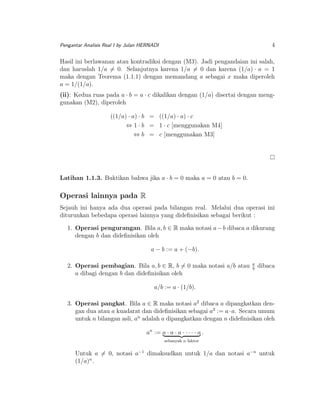 4

Pengantar Analisis Real I by Julan HERNADI

Hasil ini berlawanan atau kontradiksi dengan (M3). Jadi pengandaian ini salah,
dan haruslah 1/a = 0. Selanjutnya karena 1/a = 0 dan karena (1/a) · a = 1
maka dengan Teorema (1.1.1) dengan memandang a sebagai x maka diperoleh
a = 1/(1/a).
(ii): Kedua ruas pada a · b = a · c dikalikan dengan (1/a) disertai dengan menggunakan (M2), diperoleh
((1/a) · a) · b = ((1/a) · a) · c
⇔ 1 · b = 1 · c [menggunakan M4]
⇔ b = c [menggunakan M3]

Latihan 1.1.3. Buktikan bahwa jika a · b = 0 maka a = 0 atau b = 0.

Operasi lainnya pada R
Sejauh ini hanya ada dua operasi pada bilangan real. Melalui dua operasi ini
diturunkan bebedapa operasi lainnya yang dideﬁnisikan sebagai berikut :
1. Operasi pengurangan. Bila a, b ∈ R maka notasi a − b dibaca a dikurang
dengan b dan dideﬁnisikan oleh
a − b := a + (−b).
2. Operasi pembagian. Bila a, b ∈ R, b = 0 maka notasi a/b atau
a dibagi dengan b dan dideﬁnisikan oleh

a
b

dibaca

a/b := a · (1/b).
3. Operasi pangkat. Bila a ∈ R maka notasi a2 dibaca a dipangkatkan dengan dua atau a kuadarat dan dideﬁnisikan sebagai a2 := a · a. Secara umum
untuk n bilangan asli, an adalah a dipangkatkan dengan n dideﬁnisikan oleh
an := a · a · a · · · · · a .
sebanyak n faktor

Untuk a = 0, notasi a−1 dimaksudkan untuk 1/a dan notasi a−n untuk
(1/a)n .

 