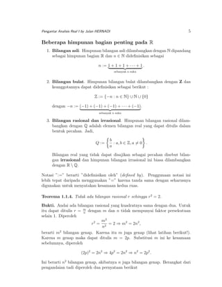 5

Pengantar Analisis Real I by Julan HERNADI

Beberapa himpunan bagian penting pada R
1. Bilangan asli. Himpunan bilangan asli dilambangkan dengan N dipandang
sebagai himpunan bagian R dan n ∈ N dideﬁnisikan sebagai
n := 1 + 1 + 1 + · · · + 1 .
sebanyak n suku

2. Bilangan bulat. Himpunan bilangan bulat dilambangkan dengan Z dan
keanggotannya dapat dideﬁnisikan sebagai berikut :
Z := {−n : n ∈ N} ∪ N ∪ {0}
dengan −n := (−1) + (−1) + (−1) + · · · + (−1).
sebanyak n suku

3. Bilangan rasional dan irrasional. Himpunan bilangan rasional dilambangkan dengan Q adalah elemen bilangan real yang dapat ditulis dalam
bentuk pecahan. Jadi,
Q :=

b
: a, b ∈ Z, a = 0 .
a

Bilangan real yang tidak dapat disajikan sebagai pecahan disebut bilangan irrasional dan himpunan bilangan irrasional ini biasa dilambangkan
dengan R  Q.
Notasi ”:=” berarti ”dideﬁnisikan oleh” (deﬁned by). Penggunaan notasi ini
lebih tepat daripada menggunakan ”=” karena tanda sama dengan seharusnya
digunakan untuk menyatakan kesamaan kedua ruas.
Teorema 1.1.4. Tidak ada bilangan rasional r sehingga r2 = 2.
Bukti. Andai ada bilangan rasional yang kuadratnya sama dengan dua. Untuk
itu dapat ditulis r = m dengan m dan n tidak mempunyai faktor persekutuan
n
selain 1. Diperoleh
m2
2
r = 2 = 2 ⇒ m2 = 2n2 ,
n
2
berarti m bilangan genap. Karena itu m juga genap (lihat latihan berikut!).
Karena m genap maka dapat ditulis m = 2p. Substitusi m ini ke kesamaan
sebelumnya, diperoleh
(2p)2 = 2n2 ⇒ 4p2 = 2n2 ⇒ n2 = 2p2 .
Ini berarti n2 bilangan genap, akibatnya n juga bilangan genap. Berangkat dari
pengandaian tadi diperoleh dua pernyataan berikut

 
