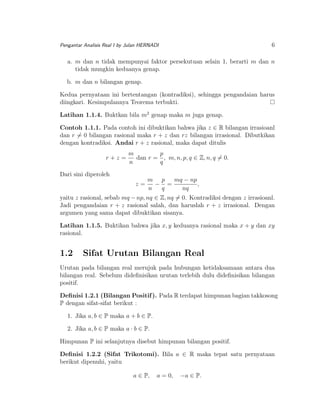 6

Pengantar Analisis Real I by Julan HERNADI

a. m dan n tidak mempunyai faktor persekutuan selain 1, berarti m dan n
tidak mungkin keduanya genap.
b. m dan n bilangan genap.
Kedua pernyataan ini bertentangan (kontradiksi), sehingga pengandaian harus
diingkari. Kesimpulannya Teorema terbukti.
Latihan 1.1.4. Buktkan bila m2 genap maka m juga genap.
Contoh 1.1.1. Pada contoh ini dibuktikan bahwa jika z ∈ R bilangan irrasioanl
dan r = 0 bilangan rasional maka r + z dan rz bilangan irrasional. Dibutkikan
dengan kontradiksi. Andai r + z rasional, maka dapat ditulis
r+z =

m
p
dan r = , m, n, p, q ∈ Z, n, q = 0.
n
q

Dari sini diperoleh
z=

m p
mq − np
− =
,
n
q
nq

yaitu z rasional, sebab mq − np, nq ∈ Z, nq = 0. Kontradiksi dengan z irrasioanl.
Jadi pengandaian r + z rasional salah, dan haruslah r + z irrasional. Dengan
argumen yang sama dapat dibuktikan sisanya.
Latihan 1.1.5. Buktikan bahwa jika x, y keduanya rasional maka x + y dan xy
rasional.

1.2

Sifat Urutan Bilangan Real

Urutan pada bilangan real merujuk pada hubungan ketidaksamaan antara dua
bilangan real. Sebelum dideﬁnisikan urutan terlebih dulu dideﬁnisikan bilangan
positif.
Deﬁnisi 1.2.1 (Bilangan Positif ). Pada R terdapat himpunan bagian takkosong
P dengan sifat-sifat berikut :
1. Jika a, b ∈ P maka a + b ∈ P.
2. Jika a, b ∈ P maka a · b ∈ P.
Himpunan P ini selanjutnya disebut himpunan bilangan positif.
Deﬁnisi 1.2.2 (Sifat Trikotomi). Bila a ∈ R maka tepat satu pernyataan
berikut dipenuhi, yaitu
a ∈ P,

a = 0,

−a ∈ P.

 