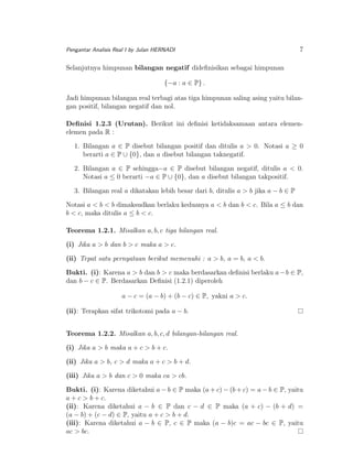 Pengantar Analisis Real I by Julan HERNADI

7

Selanjutnya himpunan bilangan negatif dideﬁnisikan sebagai himpunan
{−a : a ∈ P} .
Jadi himpunan bilangan real terbagi atas tiga himpunan saling asing yaitu bilangan positif, bilangan negatif dan nol.
Deﬁnisi 1.2.3 (Urutan). Berikut ini deﬁnisi ketidaksamaan antara elemenelemen pada R :
1. Bilangan a ∈ P disebut bilangan positif dan ditulis a > 0. Notasi a ≥ 0
berarti a ∈ P ∪ {0}, dan a disebut bilangan taknegatif.
2. Bilangan a ∈ P sehingga−a ∈ P disebut bilangan negatif, ditulis a < 0.
Notasi a ≤ 0 berarti −a ∈ P ∪ {0}, dan a disebut bilangan takpositif.
3. Bilangan real a dikatakan lebih besar dari b, ditulis a > b jika a − b ∈ P
Notasi a < b < b dimaksudkan berlaku keduanya a < b dan b < c. Bila a ≤ b dan
b < c, maka ditulis a ≤ b < c.
Teorema 1.2.1. Misalkan a, b, c tiga bilangan real.
(i) Jika a > b dan b > c maka a > c.
(ii) Tepat satu pernyataan berikut memenuhi : a > b, a = b, a < b.
Bukti. (i): Karena a > b dan b > c maka berdasarkan deﬁnisi berlaku a − b ∈ P,
dan b − c ∈ P. Berdasarkan Deﬁnisi (1.2.1) diperoleh
a − c = (a − b) + (b − c) ∈ P, yakni a > c.
(ii): Terapkan sifat trikotomi pada a − b.
Teorema 1.2.2. Misalkan a, b, c, d bilangan-bilangan real.
(i) Jika a > b maka a + c > b + c.
(ii) Jika a > b, c > d maka a + c > b + d.
(iii) Jika a > b dan c > 0 maka ca > cb.
Bukti. (i): Karena diketahui a − b ∈ P maka (a + c) − (b + c) = a − b ∈ P, yaitu
a + c > b + c.
(ii): Karena diketahui a − b ∈ P dan c − d ∈ P maka (a + c) − (b + d) =
(a − b) + (c − d) ∈ P, yaitu a + c > b + d.
(iii): Karena diketahui a − b ∈ P, c ∈ P maka (a − b)c = ac − bc ∈ P, yaitu
ac > bc.

 