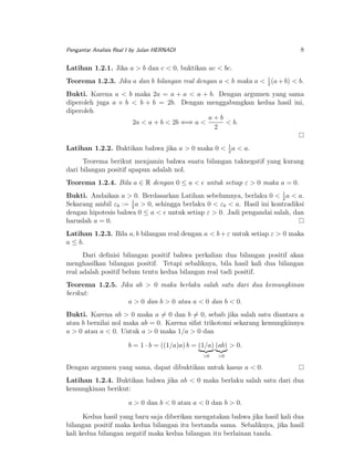 8

Pengantar Analisis Real I by Julan HERNADI

Latihan 1.2.1. Jika a > b dan c < 0, buktikan ac < bc.
Teorema 1.2.3. Jika a dan b bilangan real dengan a < b maka a < 1 (a + b) < b.
2
Bukti. Karena a < b maka 2a = a + a < a + b. Dengan argumen yang sama
diperoleh juga a + b < b + b = 2b. Dengan menggabungkan kedua hasil ini,
diperoleh
a+b
2a < a + b < 2b ⇐⇒ a <
< b.
2
1
Latihan 1.2.2. Buktikan bahwa jika a > 0 maka 0 < 2 a < a.

Teorema berikut menjamin bahwa suatu bilangan taknegatif yang kurang
dari bilangan positif apapun adalah nol.
Teorema 1.2.4. Bila a ∈ R dengan 0 ≤ a <

untuk setiap ε > 0 maka a = 0.

Bukti. Andaikan a > 0. Berdasarkan Latihan sebelumnya, berlaku 0 < 1 a < a.
2
Sekarang ambil ε0 := 1 a > 0, sehingga berlaku 0 < ε0 < a. Hasil ini kontradiksi
2
dengan hipotesis bahwa 0 ≤ a < untuk setiap ε > 0. Jadi pengandai salah, dan
haruslah a = 0.
Latihan 1.2.3. Bila a, b bilangan real dengan a < b + ε untuk setiap ε > 0 maka
a ≤ b.
Dari deﬁnisi bilangan positif bahwa perkalian dua bilangan positif akan
menghasilkan bilangan positif. Tetapi sebaliknya, bila hasil kali dua bilangan
real adalah positif belum tentu kedua bilangan real tadi positif.
Teorema 1.2.5. Jika ab > 0 maka berlaku salah satu dari dua kemungkinan
berikut:
a > 0 dan b > 0 atau a < 0 dan b < 0.
Bukti. Karena ab > 0 maka a = 0 dan b = 0, sebab jika salah satu diantara a
atau b bernilai nol maka ab = 0. Karena sifat trikotomi sekarang kemungkinnya
a > 0 atau a < 0. Untuk a > 0 maka 1/a > 0 dan
b = 1 · b = ((1/a)a) b = (1/a) (ab) > 0.
>0

>0

Dengan argumen yang sama, dapat dibuktikan untuk kasus a < 0.
Latihan 1.2.4. Buktikan bahwa jika ab < 0 maka berlaku salah satu dari dua
kemungkinan berikut:
a > 0 dan b < 0 atau a < 0 dan b > 0.
Kedua hasil yang baru saja diberikan mengatakan bahwa jika hasil kali dua
bilangan positif maka kedua bilangan itu bertanda sama. Sebaliknya, jika hasil
kali kedua bilangan negatif maka kedua bilangan itu berlainan tanda.

 