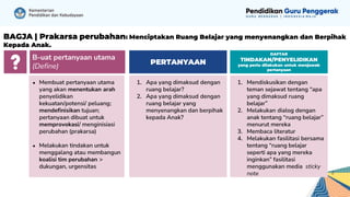 1. Mendiskusikan dengan
teman sejawat tentang “apa
yang dimaksud ruang
belajar”
2. Melakukan dialog dengan
anak tentang “ruang belajar”
menurut mereka
3. Membaca literatur
4. Melakukan fasilitasi bersama
tentang “ruang belajar
seperti apa yang mereka
inginkan” fasilitasi
menggunakan media sticky
note 2
1. Apa yang dimaksud dengan
ruang belajar?
2. Apa yang dimaksud dengan
ruang belajar yang
menyenangkan dan berpihak
kepada Anak?
PERTANYAAN
DAFTAR
TINDAKAN/PENYELIDIKAN
yang perlu dilakukan untuk menjawab
pertanyaan
B-uat pertanyaan utama
(Define)
● Membuat pertanyaan utama
yang akan menentukan arah
penyelidikan
kekuatan/potensi/ peluang;
mendefinisikan tujuan;
pertanyaan dibuat untuk
memprovokasi/ menginisiasi
perubahan (prakarsa)
● Melakukan tindakan untuk
menggalang atau membangun
koalisi tim perubahan >
dukungan, urgensitas
BAGJA | Prakarsa perubahan: Menciptakan Ruang Belajar yang menyenangkan dan Berpihak
Kepada Anak.
 