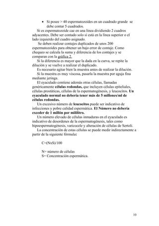 • Si posee > 40 espermatozoides en un cuadrado grande se
debe contar 5 cuadrados.
Si es espermatozoide cae en una línea dividiendo 2 cuadros
adyacentes. Debe ser contado solo si está en la línea superior o el
lado izquierdo del cuadro asignado.
Se deben realizar contajes duplicados de unos 200
espermatozoides para obtener un bajo error de contaje. Como
chequeo se calcula la suma y diferencia de los contajes y se
comparan con la gráfica 2.
Si la diferencia es mayor que la dada en la curva, se repite la
dilución y se vuelve a realizar el duplicado.
Es necesario agitar bien la muestra antes de realizar la dilución.
Si la muestra es muy viscosa, pasarla la muestra por aguja fina
mediante jeringa.
El eyaculado contiene además otras células, llamadas
genéricamente células redondas, que incluyen células epiteliales,
células prostáticas, células de la espermatogénesis, y leucocitos. Un
eyaculado normal no debería tener más de 5 millones/ml de
células redondas.
Un excesivo número de leucocitos puede ser indicativo de
infecciones y pobre calidad espermática. El Número no debería
exceder de 1 millón por mililitro.
Un número elevado de células inmaduras en el eyaculado es
indicativo de desordenes de la espermatogénesis, tales como
hipoespermatogénesis, varicocele y alteración de células de Sertoli.
La concentración de estas células se puede medir indirectamente a
partir de la siguiente fórmula:
C=(NxS)/100
N= número de células
S= Concentración espermática.
10
 