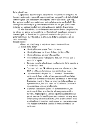 Principio del test:
La presencia de anticuerpos antiesperma reacciona con antigenos en
los espermatozoides es considerado como típico y especifico de infertilidad
inmunológica. Los anticuerpos antiesperma son de dos clases: IgA e IgG.
Los anticuerpos IgA son mçás importantes clínicamente que los IgG. Sin
embargo los anticuerpos IgA raramente ocurren sin los IgG, por lo tanto,
testando los anticuerpos IgG son suficiente como método de escrining.
El Mar Test directo se realiza mezclando semen fresco con partículas
de latex a las que se las ha unido Ig G. Después se4 mezcla con antisuero
humano IgG. La formación de aglutinaciones entres las partículas y
espermatozoides móviles indica la presencia de Ig G anticuerpos en los
espermatozoides.
Procedimiento:
1.- Poner los reactivos y la muestra a temperatura ambiente.
2.- En un porta poner:
• 10 microlitros de semen fresco sin tratar.
• 10 microlitros de partículas de latex de SpermMar.
• 10 microlitros de antisuero SpermMar.
• Mezclar la muestra y el reactivo de Látex 5 veces con la
punta de la pipeta.
• También mezclar el antisuero con la mezcla de la muestra y
el reactivo de látex.
• Poner un cubre de 24 x40 mm y observar al microscopio a
400X o 600x con luz intensa o en contraste de fases.
• Leer el resultado después de 2-3 minutos. Observar las
particulas de latex unidas a los espermatozoides móviles.
Contar 100 espermatozoides para determinar el porcentaje
de esperma reactivo. Si no se observan bolas unidas a los
espermatozoide, leer otra vez a los 10 minutos.Guardar la
preparación en una cámara húmeda.
• Si existen anticuerpos contra los espermatozoides, las
particulas de látex se adherirán a los espermatozoides
móviles. Al principio se ven los espermatozoides móviles
que se mueven de un sitio para otro con unas pocas y hasta
con muchas partículas adheridas, pero eventualmente estos
aglutinados se tornan tan masivos que los espermatozoides
sólo pueden moverse en su sitio si están adheridos a las
partículas.
12
 