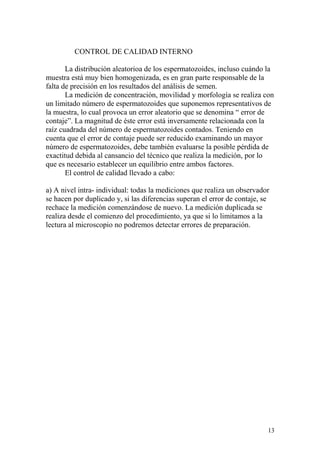 CONTROL DE CALIDAD INTERNO
La distribución aleatorioa de los espermatozoides, incluso cuándo la
muestra está muy bien homogenizada, es en gran parte responsable de la
falta de precisión en los resultados del análisis de semen.
La medición de concentración, movilidad y morfología se realiza con
un limitado número de espermatozoides que suponemos representativos de
la muestra, lo cual provoca un error aleatorio que se denomina “ error de
contaje”. La magnitud de éste error está inversamente relacionada con la
raíz cuadrada del número de espermatozoides contados. Teniendo en
cuenta que el error de contaje puede ser reducido examinando un mayor
número de espermatozoides, debe también evaluarse la posible pérdida de
exactitud debida al cansancio del técnico que realiza la medición, por lo
que es necesario establecer un equilibrio entre ambos factores.
El control de calidad llevado a cabo:
a) A nivel intra- individual: todas la mediciones que realiza un observador
se hacen por duplicado y, si las diferencias superan el error de contaje, se
rechace la medición comenzándose de nuevo. La medición duplicada se
realiza desde el comienzo del procedimiento, ya que si lo limitamos a la
lectura al microscopio no podremos detectar errores de preparación.
13
 