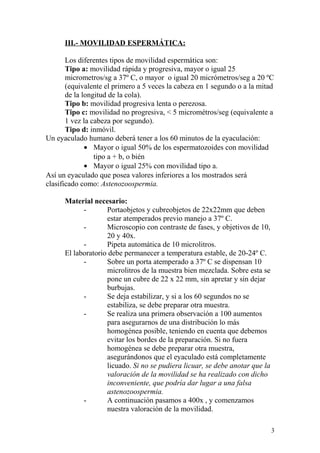 III.- MOVILIDAD ESPERMÁTICA:
Los diferentes tipos de movilidad espermática son:
Tipo a: movilidad rápida y progresiva, mayor o igual 25
micrometros/sg a 37º C, o mayor o igual 20 micrómetros/seg a 20 ºC
(equivalente el primero a 5 veces la cabeza en 1 segundo o a la mitad
de la longitud de la cola).
Tipo b: movilidad progresiva lenta o perezosa.
Tipo c: movilidad no progresiva, < 5 micrométros/seg (equivalente a
1 vez la cabeza por segundo).
Tipo d: inmóvil.
Un eyaculado humano deberá tener a los 60 minutos de la eyaculación:
• Mayor o igual 50% de los espermatozoides con movilidad
tipo a + b, o bién
• Mayor o igual 25% con movilidad tipo a.
Así un eyaculado que posea valores inferiores a los mostrados será
clasificado como: Astenozoospermia.
Material necesario:
- Portaobjetos y cubreobjetos de 22x22mm que deben
estar atemperados previo manejo a 37º C.
- Microscopio con contraste de fases, y objetivos de 10,
20 y 40x.
- Pipeta automática de 10 microlitros.
El laboratorio debe permanecer a temperatura estable, de 20-24º C.
- Sobre un porta atemperado a 37º C se dispensan 10
microlitros de la muestra bien mezclada. Sobre esta se
pone un cubre de 22 x 22 mm, sin apretar y sin dejar
burbujas.
- Se deja estabilizar, y si a los 60 segundos no se
estabiliza, se debe preparar otra muestra.
- Se realiza una primera observación a 100 aumentos
para asegurarnos de una distribución lo más
homogénea posible, teniendo en cuenta que debemos
evitar los bordes de la preparación. Si no fuera
homogénea se debe preparar otra muestra,
asegurándonos que el eyaculado está completamente
licuado. Si no se pudiera licuar, se debe anotar que la
valoración de la movilidad se ha realizado con dicho
inconveniente, que podría dar lugar a una falsa
astenozoospermia.
- A continuación pasamos a 400x , y comenzamos
nuestra valoración de la movilidad.
3
 