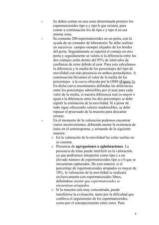 - Se deben contar en una zona determinada primero los
espermatozoides tipo a y tipo b que existen, para
contar a continuación los de tipo c y tipo d en esa
misma zona.
- Se contarán 200 espermatozoides en un porta, con la
ayuda de un contador de laboratorio. Se debe realizar
en sucesivos campos siempre alejados de los bordes
del porta. Seguidamente se repetirá el contaje en otro
porta y seguidamente se valora si la diferencia entre los
dos contajes están dentro del 95% de intervalos de
confianza de error debido al azar. Para esto calculamos
la diferencia y la media de los porcentajes del tipo de
movilidad con más presencia en ambos portaobjetos. A
continuación llevamos el valor de la media de los
porcentajes a la curva ofrecida por la OMS (Figura 1).
En dicha curva encontramos definidas las diferencias
entre los porcentajes admisibles por el azar para cada
valor de la media, si nuestra diferencia real es mayor o
igual a la diferencia entre los dos porcentajes se debe
repetir la estimación de la movilidad. Si a pesar de
todo sigue ofreciendo valores inadmisibles, se debe
repasar el procesado de la muestra para descartar
errores.
- En el momento de la valoración podemos encontrar
varios inconvenientes, debiendo anotar la existencia de
éstos en el seminograma, y actuando de la siguiente
manera:
o En la valoración de la movilidad las colas sueltas no
se cuentan.
o Presencia de agregaciones o aglutinaciones. La
presencia de éstas puede interferir en la valoración,
ya que podríamos interpretar como tipo c a un
elevado número de espermatozoides tipo a o b que se
encuentran capturados. De esta manera, si el
porcentaje de espermatozoides atrapados es mayor de
10%, la valoración de la movilidad se realizará
exclusivamente con espermatozoides libres,
debiéndose anotar que espermatozoides se
encuentran atrapados.
o Si la muestra está muy concentrada, puede
interferirse la evaluación, tanto por la dificultad que
conlleva el seguimiento de los espermatozoides,
como por el entorpecimiento entre estos. Para
4
 