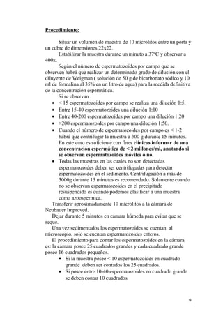 Procedimiento:
Situar un volumen de muestra de 10 microlitos entre un porta y
un cubre de dimensiones 22x22.
Estabilizar la muestra durante un minuto a 37ºC y observar a
400x.
Según el número de espermatozoides por campo que se
observen habrá que realizar un determinado grado de dilución con el
diluyente de Weigman ( solución de 50 g de bicarbonato sódico y 10
ml de formalina al 35% en un litro de agua) para la medida definitiva
de la concentración espermática.
Si se observan :
• < 15 espermatozoides por campo se realiza una dilución 1:5.
• Entre 15-40 espermatozoides una dilución 1:10
• Entre 40-200 espermatozoides por campo una dilución 1:20
• >200 espermatozoides por campo una dilución 1:50.
• Cuando el número de espermatozoides por campo es < 1-2
habrá que centrifugar la muestra a 300 g durante 15 minutos.
En este caso es suficiente con fines clínicos informar de una
concentración espermática de < 2 millones/ml, anotando si
se observan espermatozoides móviles o no.
• Todas las muestras en las cuales no son detectadas
espermatozoides deben ser centrifugadas para detectar
espermatozoides en el sedimento. Centrifugación a más de
3000g durante 15 minutos es recomendado. Solamente cuando
no se observan espermatozoides en el precipitado
resuspendido es cuando podemos clasificar a una muestra
como azoospermica.
Transferir aproximadamente 10 microlitos a la cámara de
Neubauer Improved.
Dejar durante 5 minutos en cámara húmeda para evitar que se
seque.
Una vez sedimentados los espermatozoides se cuentan al
microscopio, solo se cuentan espermatozoides enteros.
El procedimiento para contar los espermatozoides en la cámara
es: la cámara posee 25 cuadrados grandes y cada cuadrado grande
posee 16 cuadrados pequeños.
• Si la muestra posee < 10 espermatozoides en cuadrado
grande deben ser contados los 25 cuadrados.
• Si posee entre 10-40 espermatozoides en cuadrado grande
se deben contar 10 cuadrados.
9
 